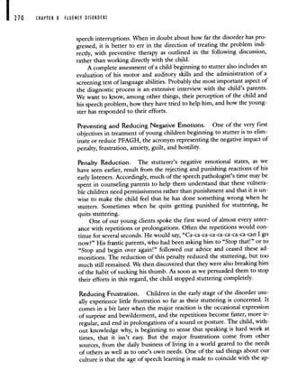 210 CHAPTER 8 FLUENCY DISORDERS
speech interruptions. When in doubt about how far the disorder has pro-
gressed, it is better to err in the direction of treating the problem indi-
rectly, with preventive therapy as outlined in the following discussion,
rather than working directly with the child.
A complete assessment of a child beginning to stutter also includes an
evaluation of his motor and auditory skills and the administration of a
screening test of language abilities. Probably the most important aspect of
the diagnostic process is an extensive interview with the child's parents.
We want to know, among other things, their perception of the child and
his speech problem, how they have tried to help him, and how the young-
ster has responded to their efforts.
Preventing and Reducing Negative Emotions. One of the very first
objectives in treatment of young children beginning to stutter is to elim-
inate or reduce PFAGH, the acronym representing the negative impact of
penalty, frustration, anxiety, guilt, and hostility.
Penalty Reduction. The stutterer's negative emotional states, as we
have seen earlier, result from the rejecting and punishing reactions of his
early listeners. Accordingly, much of the speech pathologist's time may be
spent in counseling parents to help them understand that thesevulnera-
ble children need permissiveness rather than punishment and that it is un-
wise to make the child feel that he has done something wrong when he
stutters. Sometimes when he quits getting punished for stuttering, he
quits stuttering.
One of our young clients spoke the first word of almost every utter-
ance with repetitions or prolongations. Often the repetitions would con-
tinue for several seconds. He would say, "Ca-ca-ca-ca-ca-ca-ca-ca-can I go
now?" His frantic parents, who had been asking him to "Stop that!" or to
"Stop and begin over again!" followed our advice and ceased these ad-
monitions. The reduction of this penalty reduced the stuttering, but too
much still remained. We then discovered that they were also breaking him
of the habit of sucking his thumb. As soon as we persuaded them to stop
their efforts in this regard, the child stopped stuttering completely.
Reducing Frustration. Children in the early stage of the disorder usu-
ally experience little frustration so far as their stuttering is concerned. It
comes in a bit later when the major reaction is the occasional expression
of surprise and bewilderment, and the repetitions become faster, more ir-
regular, and end in prolongations of a sound or posture. The child, with-
out knowledge why, is beginning to sense that speaking is hard work at
times, that it isn't easy. But the major frustrations come from other
sources, from the daily business of living in a world geared to the needs
of others as well as to one's own needs. One of the sad things about our
culture is that the age of speech learning is made to coincide with the ap-
 