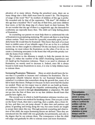 THE TREATMENT OF STUTTERING 271 1
plication of so many taboos. During the preschool years, there are so
many things that a little child must learn he mustn't do. The frequency
of usage of the word "No!" by mothers of children of this age is proba-
bly exceeded only by that of the expression, "Oh dear!" All children of
this age hear a hundred "No's" each day of their lives, and some children
hear more, or feel the sharp slap of a heavy hand on their bottoms. We
do not wonder that the age of three is a negativistic age; the demands for
conformity are especially heavy then. The child can't help feeling plenty
of frustration.
In counseling our parents we must help them to understand the role
of frustration in precipitating stuttering. We cannot ask them to stop being
culture carriers. Their own needs for a peaceful, reasonably quiet, and or-
derly home life would then be frustrated. They know that each of us must
learn to inhibit some of our infantile urges if we are to live in a civilized
society. Are we then caught in a dilemma? On the one hand, to reduce the
stuttering, we must reduce the frustration; on the other, if we do so, we
create a continuing annoyance in the home that will provoke penalty out-
side the home if not within it.
The solution to the dilemma is simply to help the parents do two
things: (1) reduce the number of the child's frustrating experiences and
(2) build up his frustration tolerance. There is no need to eliminate all
frustration; we merely need to decrease it. Indeed, since life is always
bound to hold many frustrations in store, it is wise to help children learn
to tolerate them.
Increasing Frustration Tolerance. Many an adult should learn the les-
son that it is possible to increase one's tolerance for frustration. The in-
appropriate infantile behavior shown by our frustrated friends (never
ourselves!) is evidence that somewhere along the growth line, many of us
fail to learn this lesson. Perhaps it is because we have never had the teacher
we needed. There are two major ways in which we can build up frustra-
tion tolerance. One is through the empathic understanding of the needs
of others; the second is through desensitization or adaptation. We shall
not go into the first of these save to say that children should learn that
parents have rights, too.
The second way in which to build frustration tolerance involves con-
ditioning. It follows one method for breaking a horse. First you put a cloth
on the horse's back, then later a sand bag, then a saddle, then a brave lit-
tle boy, and then you can jump aboard. It takes time and patience and
plenty of gentling and loving along the way, but some horses are taught
to accept their riders this way. Through parental counseling and observa-
tion of the child, the major frustrating factors are defined. Then they are
introduced into the child's life very gradually, but persistently, and only to
the degree that he can tolerate them. The consequence is that the child
will adapt and gradually be able to tolerate more and more frustration.
 