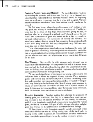 212 CHAPTER 8 FLUENCY DISORDERS
Reducing Anxiety, Guilt, and Hostility. We can reduce these reactions
by reducing the penalties and frustrations that beget them. Second, out-
lets other than stuttering should be made available. Third, the beginning
stutterer needs extra reassurance that he is loved and accepted. We have
already considered the first of these three sources; now let us discuss the
second.
We find many homes where the need to express one's feelings of anx-
iety, guilt, and hostility is neither understood nor accepted. If a child re-
veals that he is afraid of big dogs, thunderstorms, going to bed, or
anything else, he is subjected to ridicule and "shamed out of his silly
fears." His confessions of guilt and shame evoke a slap or a smile or
parental embarrassment. His expressions of hostility are punished. He
soon learns to keep them to himself. But we repress these emotional acids
at our peril. They want out! And they always find a way. With the stut-
terer, that way is often stuttering.
These taboos against emotional release can be changed for some chil-
dren by parental counseling, but some parents are themselves too inhib-
ited or emotionally involved to make the necessary changes. And there are
parents who do not cooperate, who cannot accept counseling. What do
we do then?
Play Therapy. We can offer the child an opportunity through play to
release her forbidden feelings. We can provide her with at least one situa-
tion in which she finds a loved and loving adult who understands and ac-
cepts her feelings, who actually rewards their expression whether the child
expresses them verbally or through acting out.
We have used play therapy with many of our young stutterers and not
only with those in whom we suspect a primary neurosis. Where anxieties,
guilts, and hostility play an important part in the child's stuttering prob-
lem and when their expression at home is denied or prevented by the par-
ents, play therapy is absolutely essential. Not all young stutterers need it.
There are some children who show no more than a normal amount of
these feelings and in whose problems other factors are more important.
With the neurotic stutterer it is the treatment of choice.
Creative Dramatics. Another method for relieving the pressures of
anxiety, guilt, and hostility so that they do not contribute to the stutter-
ing problem is that of creative dramatics. In this activity, the children,
guided by an imaginative adult leader, improvise a play, take the various
parts, and invent their own dialogue. Children frequently select and play
parts that provide for the expression of their more intense feelings.
We have found creative dramatics especially useful when much of the
emotional conflict was due to sibling rivalry, fears of the local bully, or
teasing by the child's playmates. In such instances, the child needs more
than a permissive parent figure; he or she needs a permissive group.
 