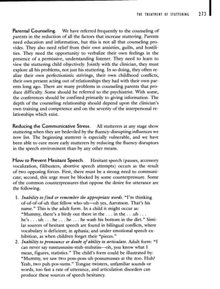 THE TREATMENT OF STUTTERING 213 I
Parental Counseling. We have referred frequently to the counseling of
parents in the reduction of all the factors that increase stuttering. Parents
need education and information, but this is not all that counseling pro-
vides. They also need relief from their own anxieties, guilts, and hostili-
ties. They need the opportunity to verbalize their own feelings in the
presence of a permissive, understanding listener. They need to learn to
view the stuttering child objectively. Jointly with the clinician, they must
explore all his problems, not just his stuttering. In so doing, they often re-
alize their own perfectionistic strivings, their own childhood conflicts,
their own present acting out of relationships they had with their own par-
ents long ago. There are many problems in counseling parents that pro-
duce difficulty. Some should be referred to the psychiatrist. With some,
the conferences should be confined primarily to giving information. The
depth of the counseling relationship should depend upon the clinician's
own training and competence and on the severity of the interpersonal re-
lationships which exist.
Reducing the Communicative Stress. All stutterers at any stage show
stuttering when they are bedeviled by the fluency-disrupting influences we
now list. The beginning stutterer is especially vulnerable, and we have
been able to cure more early stutterers by reducing the fluency disruptors
in the speech environment than by any other means.
How to Prevent Hesitant Speech. Hesitant speech (pauses, accessory
vocalization, filibusters, abortive speech attempts) occurs as the result
of two opposing forces. First, there must be a strong need to communi-
cate; second, this urge must be blocked by some counterpressure. Some
of the common counterpressures that oppose the desire for utterance are
the following.
1. Inability to find or remember the appropriate words. "I'm thinking
of-of-of-of-uh that fellow who-uh—oh yes, Aaronson. That's his
name." This is the adult form. In a child it might occur as:
"Mummy, there's a birdy out there in the. . . in the. . .uh...
he's.. . uh.. . he.. . he. . . he wash his bottom in the dirt." Simi-
lar sources of hesitant speech are found in bilihgual conflicts, where
vocabulary is deficient; in aphasia; and under emotional speech ex-
hibition, as when children forget their "pieces."
2. Inability to pronounce or doubt of ability to articulate. Adult form: "I
can never say sussrussusiss-stuh-stuhstiss—-oh, you know what I
mean, figures, statistics." The child's form could be illustrated by:
"Mummy, we saw two poss-poss-uh-possumusses at the zoo. Huh?
Yeah, two puh-pos-sums." Tongue-twisters, unfamiliar sounds or
words, too fast a rate of utterance, and articulation disorders can
produce these sources of speech hesitancy.
 