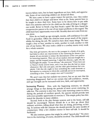 216 CHAPTER 8 FLUENCY DISORDERS
success-failure ratio, but its basic ingredients are love, faith, and opportu-
nity. Some of our stuttering children are denied all three.
We have come to have a great respect for parents, once they realize
that their child is in danger and know what to do. Some parents have to
be taught to show their love. Some have to be shown how to put aside
their own anxieties and to let the child run the risks of living in a danger-
ous world. Better to break a leg than break a spirit! Wehave found the
overprotective parent to be one of our major problems in this regard.The
child must have opportunity even to fail. Security does not come from suc-
cess alone.
How do we build up ego strength, morale, self-confidence? It is dif-
ficult to generalize. Often the clinician must accept much of the respon-
sibility for doing the job. We ourselves have done many things. We have
taught a boy to box, another to swim, another to read, another toride
one of our horses. We once took a child to a cowboy movie every week
for a whole semester.
One little girl stutterer, the next to the youngest in a family of six girls,
had failed to show any improvement in her stuttering for almost a year
despite all our attempts to reduce the denominator of her own particu-
lar stuttering equation. Then one of our student clinicians bought her a
puppy, and she stopped stuttering. I asked the clinician, a girl,why she
had bought the puppy. "It was obvious," she answered. "I have been out
to Nancy's home several times, and it was clear that she had no status
whatsoever. She's shy and quiet, and the other girls dominate her com-
pletely. I felt that she ought to have something she could dominate or
feel superior to, someone to whom she could talk and not be interrupted,
something to love. I had a puppy once and I remember."
We aren't sure that her analysis was correct, but we are sure that the
stuttering disappeared. And we are certain that self-confidence, morale,
and ego strength can be increased with love, faith, and opportunity.
Increasing Fluency. First, with the beginning stutterer, we should
arrange things so that during the periods of more severe stuttering, he
talks less. The converse is also true. Since early stuttering comes in waves,
during the periods of excellent speech, the parents should provide him
with every possible opportunity to exercise it. This simple policy has elim-
inated the disorder in many children.
Second, both in the play therapy sessions and in the home, self-talk
should be encouraged. Parents should do it as they go about their
ordinary activities, telling aloud what they are doing, perceiving, orfeel-
ing. In sessions with the clinician she should provide the same models of
commentary. Only a few children stutter n their self-talk. It should be
facilitated.
We also institute games that might be called "speech play." No atten-
tion to the stuttering, of course, should be involved. The child should only
 