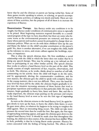 T1 T1TN1T O STTI ill I
know that he and the clinician or parent are having verbal fun. Some of
these games involve speaking in unison, or echoing, or speech accompa-
nied by rhythmic activities, or talking very slowly and lazily. There are vari-
ations of these activities, but the purpose of all of them is to increase the
experience of fluency.
Desensitization Therapy. Any fluency under any conditions is to be
sought, but fluency under conditions of communicative stress is especially
to be prized. Most beginning stutterers respond favorably to a coordi-
nated program of the type we have described, but there are some who be-
come worse as the environmental pressures are removed, and there are
many whose parents and teachers cannot be persuaded to change their un-
fortunate policies. What can we do with these children? Give up the case
and blame the failure on the child's peculiar constitution or the parent's
guilt? No, there is another alternative, if we can toughen the child, build
up his tolerance to stress, and create calluses against the hecklings, rejec-
tions, or impatience.
This is what the speech clinician does. He first establishes a social
relationship with the child in which the latter does not realize that he is
doing any speech therapy. They may be setting up a toy railroad on the
floor or participating in any other similar activity. The speech clinician
then works to achieve a basal fluency level on the part of the child. This
usually consists of simple statements of fact, requests, observations, and
so forth. The clinician, as he works, thinks aloud in snatches of self-talk,
commenting on his activity. Soon the child will begin to do the same,
and by appropriately altering the communicative conditions, and his
own manner, the clinician gets the child to speak with complete fluency.
In the young stutterer, this is not too difficult. Then, once the basal flu-
ency level has been felt by the child, the clinician begins gradually to in-
ject into the situation increasing amounts of those factors that tend to
precipitate repetitions and nonfluency in that particular child. He may, for
instance, begin gradually to hurry him, faster and faster. But, and this is
vitally important, the clinician stops putting on the pressure and returns
to the basal fluency level as soon as he sees the first sign of impending
nonfluency.
As soon as the clinician returns to the basal fluency level, he again be-
gins slowly to turn up the heat, to hurry the child a little faster, to avert
his gaze more often, or whatever he happens to be trying to toughen the
child against. Then an interesting thing occurs. The child can take more
pressure the second time than he could the first. But again, the first signs
of approaching stuttering appear, and again the clinician goes down to the
original basal fluency level. Itshould be made clear that throughout this
training, the child never does stutter, if the clinician has been skillful. What
he feels, probably, is that he is being fluent under pressure. Fluency be-
comes associated with the feeling of being hurried. The effects of this
 