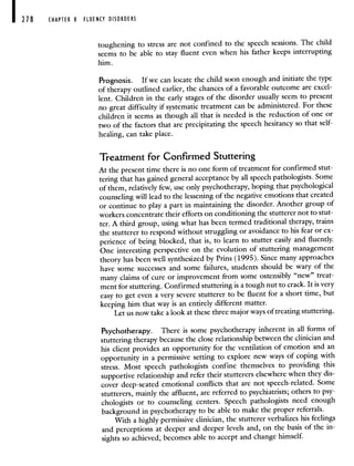 218 CHAPTER 8 FLUENCY DISORDERS
toughening to stress are not confined to the speech sessions. The child
seems to be able to stay fluent even when his father keeps interrupting
him.
Prognosis. If we can locate the child soon enough and initiate the type
of therapy outlined earlier, the chances of a favorable outcome are excel-
lent. Children in the early stages of the disorder usually seem to present
no great difficulty if systematic treatment can be administered. Forthese
children it seems as though all that is needed is the reduction of one or
two of the factors that are precipitating the speech hesitancy so that self-
healing, can take place.
Treatment for Confirmed Stuttering
At the present time there is no one form of treatment for confirmed stut-
tering that has gained general acceptance by all speech pathologists. Some
of them, relatively few, use only psychotherapy, hoping that psychological
counseling will lead to the lessening of the negative emotions that created
or continue to play a part in maintaining the disorder. Another group of
workers concentrate their efforts on conditioning the stutterer not to stut-
ter. A third group, using what has been termed traditional therapy, trains
the stutterer to respond without struggling or avoidance to his fear or ex-
perience of being blocked, that is, to learn to stutter easily and fluently.
One interesting perspective on the evolution of stuttering management
theory has been well synthesized by Prins (1995). Since many approaches
have some successes and some failures, students should be wary of the
many claims of cure or improvement from some ostensibly"new" treat-
ment for stuttering. Confirmed stuttering is a tough nut to crack. It is very
easy to get even a very severe stutterer to be fluent for a short time, but
keeping him that way is an entirely different matter.
Let us now take a look at these three major ways of treating stuttering.
Psychotherapy. There is some psychotherapy inherent in all forms of
stuttering therapy because the close relationship between the clinician and
his client provides an opportunity for the ventilation of emotion and an
opportunity in a permissive setting to explore new ways of coping with
stress. Most speech pathologists confine themselves to providing this
supportive relationship and refer their stutterers elsewhere when they dis-
cover deep-seated emotional conflicts that are not speech-related. Some
stutterers, mainly the affluent, are referred to psychiatrists; others to psy-
chologists or to counseling centers. Speech pathologists need enough
background in psychotherapy to be able to make the proper referrals.
With a highly permissive clinician, the stutterer verbalizes his feelings
and perceptions at deeper and deeper levels and, on the basis of the in-
sights so achieved, becomes able to accept and change himself.
 