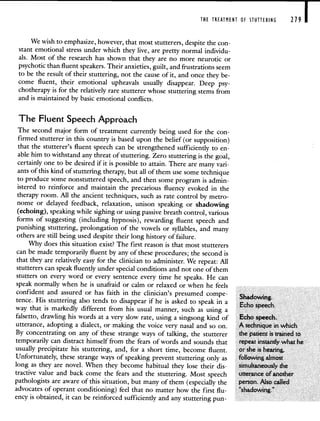 THE TREATMENT OF STUTTERING 279 I
Wewish to emphasize, however, that most stutterers, despite the con-
stant emotional stress under which they live, are pretty normal individu-
als. Most of the research has shown that they are no more neurotic or
psychotic than fluent speakers. Their anxieties, guilt, and frustrations seem
to be the result of their stuttering, not the cause of it, and once they be-
come fluent, their emotional upheavals usually disappear. Deep psy-
chotherapy is for the relatively rare stutterer whose stuttering stems from
and is maintained by basic emotional conflicts.
The Fluent Speech Approach
The second major form of treatment currently being used for the con-
firmed stutterer in this country is based upon the belief (or supposition)
that the stutterer's fluent speech can be strengthened sufficiently to en-
able him to withstand any threat of stuttering. Zero stuttering is the goal,
certainly one to be desired if it is possible to attain. There are many vari-
ants of this kind of stuttering therapy, but all of them use some technique
to produce some nonstuttered speech, and then some program is admin-
istered to reinforce and maintain the precarious fluency evoked in the
therapy room. All the ancient techniques, such as rate control by metro-
nome or delayed feedback, relaxation, unison speaking or shadowing
(echoing), speaking while sighing or using passive breath control, various
forms of suggesting (including hypnosis), rewarding fluent speech and
punishing stuttering, prolongation of the vowels or syllables, and many
others are still being used despite their long history of failure.
Why does this situation exist? The first reason is that most stutterers
can be made temporarily fluent by any of these procedures; the second is
that they are relatively easy for the clinician to administer. We repeat: All
stutterers can speak fluently under special conditions and not one of them
stutters on every word or every sentence every time he speaks. He can
speak normally when he is unafraid or calm or relaxed or when he feels
confident and assured or has faith in the clinician's presumed compe-
Shadong
tence. His stuttering also tends to disappear if he is asked to speak in a
Echo speech
way that is markedly different from his usual manner, such as using a
falsetto, drawling his words at a very slow rate, using a singsong kind of Echo speech.
utterance, adopting a dialect, or making the voice very nasal and so on. A technique in which
By concentrating on any of these strange ways of talking, the stutterer the patient is trained to
temporarily can distract himself from the fears of words and sounds that repeat instantly what he
usually precipitate his stuttering, and, for a short time, become fluent, or she is hearing,
Unfortunately, these strange ways of speaking prevent stuttering only as following almost
long as they are novel. When they become habitual they lose their dis- simultaneously the
tractive value and back come the fears and the stuttering. Most speech utterance of another
pathologists are aware of this situation, but many of them (especially the person. Also called
advocates of operant conditioning) feel that no matter how the first flu- "shadowing."
ency is obtained, it can be reinforced sufficiently and any stuttering pun-
 