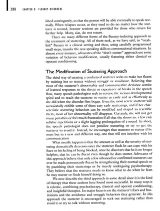 280 CHAPTER 8 FLUENCY DISORDERS
ished contingently, so that the person will be able eventually to speak nor-
mally. When relapses occur, as they tend to do no matter how the stut-
terer is treated, booster sessions are provided for those who return for
further help. Many, alas, do not return.
There are many different forms of the fluency-inducing approach to
the treatment of stuttering. All of them seek, as we have said, to "estab-
lish" fluency in a clinical setting and then, using carefully programmed
small steps, transfer the new speaking skills to conversational situations. In
almost every instance, advocates of the "don't stutter" approach use some
variation of behavior modification, usually featuring either classical or
operant conditioning.
The Modification of Stuttering Approach
The third way of treating a confirmed stutterer seeks to make her fluent
by training her to stutter without struggle or avoidance. Believing that
most of the stutterer's abnormality and communicative deviance consist
of learned responses to the threat or experience of breaks in the speech
flow, many speech pathologists seek to reverse the vicious developmental
spiral and to teach the stutterer to stutter as easily and as effortlessly as
she did when the disorder first began. Even the most severe stutterer will
occasionally exhibit some of these easy early stutterings, and if her char-
acteristic stuttering behaviors can be modified and shaped to resemble
them, most of her abnormality will disappear. Certainly, she will not get
many penalties or feel much frustration if all that she shows are afew easy
syllabic repetitions or a slight lagging prolongation of a sound. In short,
the speech pathologist does not penalize stuttering or try to get the
stutterer to avoid it. Instead, he encourages that stutterer to stutter if he
must but in a new and different way, one that will not interfere with his
communication.
What usually happens is that the amount as well as the severity of stut-
tering dramatically decreases once the stutterer finds he can cope with his
fears or his feeling of being blocked, once he discovers that he is no longer
helpless, that he can be fluent even though he does stutter. Advocates of
this approach believe that only a few advanced or confirmed stutterers can
ever be made permanently fluent by strengthening their normal speech or
by punishing their stutterings or by merely undergoing psychotherapy.
They believe that the stutterer needs to know what to do when he fears
he may stutter or finds himself doing so.
We now describe the third approach in some detail since it is the kind
of therapy that these authors have found most successful. In many ways it
is eclectic, combining psychotherapy, classical and operant conditioning,
and insightful therapies. Its major focus is on the stutterer's fears and frus-
trations and the avoidance and struggle behaviors they generate. In this
approach the stutterer is encouraged to seek out stuttering rather than
avoid it or try to talk without stuttering.
 