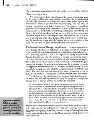 284 uAr'u S RUENCY OSORDESS
the crucial experiences that are the mile markers on the road to freedom.
There are many o fhem.
It is also necessary that a clear picture of the course of therapy be given
to the stutterer. He needs some kind of a map before he becomes willing
to undertake a journey, even though he now knows he has a guide. We
have found it useful to give him some understanding. This first phase of
therapy requires the imparting of information. The stutterer is usually as
ignorant of the nature of his disorder as he is of the behavior he uses so
compulsively. He needs to know something of the causes of stuttering and
the way in which it develops, and we also help him to find information
about the way in which stuttering has been treated in the past as well as
how it is being treated by other clinicians. We do not believe in blind ther-
apy. We want him to know where he's going, where he is, and what he has
to do. We find that we get a better motivated client this way.
The Second Phase of Therapy: Identification. As soon as possible we
move directly into the second phase of our therapy, in which the basic goal
is the identification and evaluation of the various factors in the client's per-
sonal stuttering equation. There is no emphasis on trying to speak more
fluently. Just the converse. The stutterer is to seek out stuttering experi-
ences and to analyze the behavior and identiI the forces that created it.
This is the period of self-study, of self-exploration. (Note that this goal
structuring increases the approach and decreases the avoidance vectors in
the approach-avoidance conflicts.) The objective observation of the stut-
tering behavior gets down to what the semanticists might call "first-order
facts." The more the stutterer stutters, the more opportunity he has to
make his observations. The clinician shares and rewards these discoveries.
The first targets for identification are the core stuttering elements—
the repetitions and prolongations—and then the escape and struggle be-
haviors. Here is how we introduced the task to one client.
In this session we want to start getting acquainted with what you do
when you stutter. We need to move from the general feeling you have of
"being stuck" to some very specific descriptions; we will be making an
inventory of your stuttering pattern. Before you can alter your reactions
to the anticipation or presence of speech breaks, you need to know very
precisely what those reactions are. We will use a mirror so we can see it,
listen to it on a recorder, and use our fingertips to search for areas of ten-
sion. I know this is not easy work—it will be stiff and uncomfortable at
first to confront the old out-of-control behaviors.
Many times during these identification sessions we have had stutterers lit-
person is erally yelp out loud in self-discovery when they suddenly realize how
vctck ñ a
trying to go ahead as they try to talk. These moments of self-discovery are
very important.
 
