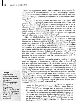 CHAPTER I INTRODUCTION
academic faculty positions. Others seek the doctorate as preparation for
research careers in university or other laboratory settings where commu-
nication disorders or basic communication sciences are studied. Moreover,
for some workers, the profession provides an initial stepping stone to other
fields of service.
Public school clinicians, because they come into close contact with
many teachers and principals, and because they work with so many chil-
dren with other handicaps, may end up administering programs in special
education. Because such persons often are qualified also as classroom
teachers, they may shift into that occupation. Since much of their work in
clinical settings involves testing and diagnosis as well as individual and
family counseling, some speech pathologists also go into clinical psychol-
ogy. Still others have become health care managers.
Many individuals, including some whose initial interests were directed
toward speech pathology, pursue careers in the profession of audiology.
The decision to focus on audiology typically occurs during undergraduate
studies, although most of the specialized courses and practicum experi-
ences usually have been available only at the graduate level.Much of the
undergraduate coursework in basic communication processes—for exam-
ple, anatomy and physiology, acoustics, and speech science—is applicable
to both professions, of course. And all speech-language pathologists must
take some courses concerned with problems of deafness and hearing im-
pairment, just as all audiologists must have some preparation related to
speech and language disorders.
Like speech pathologists, audiologists work in a variety of settings.
Some are employed in school system positions, others in hospitals and
free-standing clinics, community speech and hearing centers, or university
clinics. Audiologists often are associated with otology practices, working
closely with physicians who specialize in the diagnosis and treatmentof ear
and hearing problems. Some audiologists are involved directly with the
Otologist. fitting and dispensing of hearing aids, increasingly as the owners of pri-
Physician who
'ate corporations. The audiologist also is found in industry trying to pre-
specializes in hearing
vent noise-induced hearing loss, conducting noise surveys to assess noise
disorders and diseases; pollution, and documenting the status of employees' hearing. One of our
typically an
former students, an audiologist in a hospital speech and hearing depart-
otorhinolaiyngologist ment, gives this picture of his professional day.
(ENT). I spent the eight o'clock hour on correspondence and reports of
Stapedectomy.
yesterday's testing. Then at nine o'clock I examined a patient with oto-
Surgical removal ofthe
sclerosis referred by the otologist who is considering performing a
stapedectomy. For various reasons this took longer than I expected and
stapes and implantation Iwas late for my next appointment with a patient I had previously tested
of a prosthesis; used in and who was ready for hearing aid selection and orientation. She found
treatment of it very hard to decide on the aid that seemed to help her the most. She
otosclerosis. said they all sounded "too noisy." She's had a hearing loss for so long,
she's forgotten what the world of sound is like. And I guess she expected,
 