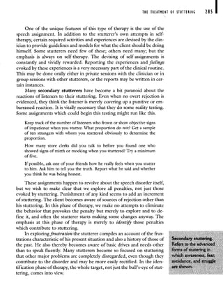 THE TREATMENT OF STUTTERING 285 I
One of the unique features of this type of therapy is the use of the
speech assignment. In addition to the stutterer's own attempts in self-
therapy, certain required activities and experiences are devised by the clin-
ician to provide guidelines and models for what the client should be doing
himself. Some stutterers need few of these; others need many; but the
emphasis is always on self-therapy. The devising of self-assignments is
constantly and vividly rewarded. Reporting the experiences and feelings
evoked by these experiences is a very necessary part of the clinical routine.
This may be done orally either in private sessions with the clinician or in
group sessions with other stutterers, or the reports may be written in cer-
tain instances.
Many secondary stutterers have become a bit paranoid about the
reactions of listeners to their stuttering. Even when no overt rejection is
evidenced, they think the listener is merely covering up a punitive or em-
barrassed reaction. It is vitally necessary that they do some reality testing.
Some assignments which could begin this testing might run like this.
Keep track of the number of listeners who frown or show objective signs
of impatience when you stutter. What proportion do not? Get a sample
of ten strangers with whom you stuttered obviously to determine the
proportion.
How many store clerks did you talk to before you found one who
showed signs of mirth or mocking when you stuttered? Try a minimum
of five.
If possible, ask one of your friends how he really feels when you stutter
to him. Ask him to tell you the truth. Report what he said and whether
you think he was being honest.
These assignments happen to revolve about the speech disorder itself,
but we wish to make clear that we explore all penalties, not just those
evoked by stuttering. Punishment of any kind seems to add an increment
of stuttering. The client becomes aware of sources of rejection other than
his stuttering. In this phase of therapy, we make no attempts to eliminate
the behavior that provokes the penalty but merely to explore and to de-
fine it, and often the stutterer starts making some changes anyway. The
emphasis at this phase of therapy is merely to identify those penalties
which contribute to stuttering.
In exploring frustration the stutterer compiles an account of the frus-
trations characteristic of his present situation and also a history of those of Secondary stuttering.
the past. He also thereby becomes aware of basic drives and needs other Refers to the advanced
than to speak fluently. Many stutterers become so focused on stuttering forms of stuttering in
that other major problems are completely disregarded, even though they which awareness, feai
contribute to the disorder and may be more easily rectified. In the iden- avoidance, and struggJe
tification phase of therapy, the whole target, not just the bull's-eye of stut- are shown.
tering, comes into view.
 