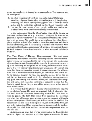 THE TREATMENT OF STUTTERING 287 I
ers are also nonfluent, at times of stress very nonfluent. This area must also
be investigated.
1. On what percentage of words do you really stutter? Make tape
recordings of yourself (a) reading to another person, (b) explaining
something to a friend, and (c) making phone calls. Count the words
spoken and the stutterings, and find out how fluent you are in each.
2. Listen to the conversations of other people, and be able to show us
all the different kinds of nonfluencies they demonstrated.
In this section describing the identification phase of the therapy we
have tried to show how we help the stutterer recognize the scope of his
problem as expressed in terms of the various factors that make his stutter-
ing better or worse. We would like to re-emphasize here that this ex-
ploratory phase by itself often produces immediate decreases both in the
amount of stuttering and in the intensity of the fear and avoidance. As in
motivation, identification experiences will continue throughout therapy.
We find, however, that we have more success when we stress it early in the
treatment.
The Third Phase of Therapy: Desensitization. The third major
phase in the treatment of confirmed stuttering we have termed desensiti-
zation because our major goal in this part of the therapy is to toughen our
client to those factors that normally increase the frequency and the sever-
ity of his stuttering. In this phase, we are raising the thresholds of break-
down. It is very necessary that the stutterer understand why this is being
done. But there are immediate rewards from desensitization. He will soon
learn that as he becomes more hardened, he stutters less and suffers less.
As he becomes tougher, he finds that penalties do not throw him so
quickly; that frustration has a less evil effect; that he can tolerate more anx-
iety, guilt, and hostility than he could before; that communicative disrup-
tion and fear do not precipitate stuttering as frequently as once they did.
And the morale factor rises, as any soldier knows, when he has learned
what he can endure.
It is obvious that this phase of therapy takes some skill and empathy
on the clinician's part. He must not overload. Indeed, often the clini-
cian must keep the client from overloading himself. But there must al-
ways be present the faith that comes from realizing the enormous
potentials that all humans seem to possess, and the support which only
a loved and respected clinician can give. Evidence must be provided that
the clinician can also share these experiences, can also bear the stress, can
also suffer but endure. Often he must become the receptacle for the hos-
tile attacks that result from the hurt the stutterer experiences when he
tries and fails.
Assignments are given that provide opportunities for desensitization
to occur. Again, the stutterer is prevailed upon to construct his own
 