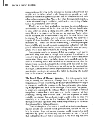 288 CHAPTER 8 FLUENCY DISORDERS
assignments and to bring to the clinician for sharing and analysis all the
trophies and the failures which result. Group therapy provides an excel-
lent situation for sharing these accounts, and the stutterers vie with each
other and support each other. Also, as they often do assignments together,
a sense of comradeship is established, which relieves the feeling of isola-
tion so many stutterers know so well.
Usually, we begin fairly gradually to introduce the stress challenges,
and the clinician sets models for the client to follow. We have found it wise
to enter a store or similar speaking situation and to fake a very long stut-
tering block in the presence of the stutterer or stutterers. And we show
we are not upset, that we remember exactly what the clerk did and how
he reacted. We also verbalize our own feelings honestly. And then we do
it again. We have found this often to be another crucial experience in the
stutterer's life. The fact that another human being, a normal speaker per-
haps, would be able to undergo such an experience and remain well inte-
grated and relatively unperturbed, seems to impress the stutterer greatly.
After a few of these demonstrations, he is willing to try himself.
Assignments must be so structured that an objective report can be
produced. They must provide enough stress to permit desensitization to
occur. For any given case, their difficulty must be so tailored that more
success than failure ensues, but failure is not to be avoided entirely. In-
deed, in the sharing period with the clinician or other stutterers, often the
failures when expressed and accepted do more good than even the suc-
cesses. But there must be clinician approval and reward for meeting these
challenges. And constantly we must emphasize the basic purpose these de-
sensitization experiences are designed to fulfill: the building of a thicker
hide on the stutterer's sensitive soul.
The Fourth Phase of Therapy: Variation. It is not enough to moti-
vate, to identify, and desensitize, although these bring reductions in the
frequency and severity of stuttering. In this new phase of therapy we begin
to change, to modify the reactions to the factors that determine stutter-
ing. Our purpose is to break up the stereotype of the stutterer's responses,
to attach new responses to the old cues. Much of the strength of habitual
compulsive reactions lies in their stereotype, in the consistency of their
patterning. Varying them weakens them. Until new responses are made
available, the stutterer has no choice except to yield to the old ones. We
must help her to know that she has this choice. We cannot persuade her
through intellectual argument. Only by behaving differently can she know
that it is possible to behave differently.
This variation phase of treatment is usually short in duration because
it passes directly into the next one of approximation, in which we seek to
help the stutterer learn not just new responses to old pressures, but good
responses. By "good" we mean only that new responses can be learned
that will facilitate fluency rather than reduce it. We must help her learn
 