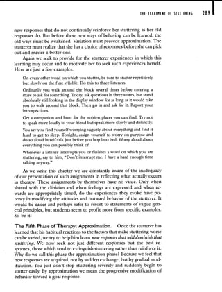 THE TREATMENT OF STUTTERING 289 I
new responses that do not continually reinforce her stuttering as her old
responses do. But before these new ways of behaving can be learned, the
old ways must be weakened. Variation must precede approximation. The
stutterer must realize that she has a choice of responses before she can pick
out and master a better one.
Again we seek to provide for the stutterer experiences in which this
learning may occur and to motivate her to seek such experiences herself.
Here are just a few examples.
On every other word on which you stutter, be sure to stutter repetitively
but slowly on the first syllable. Do this to three listeners.
Ordinarily you walk around the block several times before entering a
store to ask for something. Today, ask questions in three stores, but stand
absolutely still looking in the display window for as long as it would take
you to walk around that block. Then go in and ask for it. Report your
introspections.
Get a companion and hunt for the noisiest places you can find. Try not
to speak more loudly to your friend but speak more slowly and distinctly.
You say you find yourself worrying vaguely about everything and find it
hard to get to sleep. Tonight, assign yourself to worry on purpose and
do so aloud in self-talk just before you hop into bed. Worry aloud about
everything you can possibly think of.
Whenever a listener interrupts you or finishes a word on which you are
stuttering, say to him, "Don't interrupt me. I have a hard enough time
talking anyway."
As we write this chapter we are constantly aware of the inadequacy
of our presentation of such assignments in reflecting what actually occurs
in therapy. These assignments by themselves have no value. Only when
shared with the clinician and when feelings are expressed and when re-
wards are appropriately timed, do the experiences they evoke have po-
tency in modifying the attitudes and outward behavior of the stutterer. It
would be easier and perhaps safer to resort to statements of vague gen-
eral principles, but students seem to profit more from specific examples.
So be it!
The Fifth Phase of Therapy: Approximation. Once the stutterer has
learned that his habitual reactions to the factors that make stuttering worse
can be varied, we try to help him learn new responses that will diminish that
stuttering. We now seek not just different responses but the best re-
sponses, those which tend to extinguish stuttering rather than reinforce it.
Why do we call this phase the approximation phase? Because we feel that
new responses are acquired, not by sudden exchange, but by gradual mod-
ification. You just don't stop stuttering severely and suddenly begin to
stutter easily. By approximation we mean the progressive modification of
behavior toward a goal response.
 