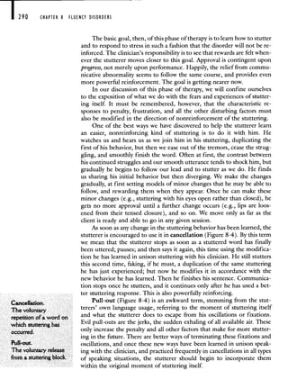 290 CHAPTER 8 FLUENCY DISORDERS
The basic goal, then, of this phase of therapy is to learn how to stutter
and to respond to stress in such a fashion that the disorder will not be re-
inforced. The clinician's responsibility is to see that rewards are felt when-
ever the stutterer moves closer to this goal. Approval is contingent upon
progress, not merely upon performance. Happily, the relief from commu-
nicative abnormality seems to follow the same course, and provides even
more powerful reinforcement. The goal is getting nearer now.
In our discussion of this phase of therapy, we will confine ourselves
to the exposition of what we do with the fears and experiences of stutter-
ing itself. It must be remembered, however, that the characteristic re-
sponses to penalty, frustration, and all the other disturbing factors must
also be modified in the direction of nonreinforcement of the stuttering.
One of the best ways we have discovered to help the stutterer learn
an easier, nonreinforcing kind of stuttering is to do it with him. He
watches us and hears us as we join him in his stuttering, duplicating the
first of his behavior, but then we ease out of the tremors, cease the strug-
gling, and smoothly finish the word. Often at first, the contrast between
his continued struggles and our smooth utterance tends to shock him, but
gradually he begins to follow our lead and to stutter as we do. He finds
us sharing his initial behavior but then diverging. We make the changes
gradually, at first setting models of minor changes that he may be able to
follow, and rewarding them when they appear. Once he can make these
minor changes (e.g., stuttering with his eyes open rather than closed), he
gets no more approval until a further change occurs (e.g., lips are loos-
ened from their tensed closure), and so on. We move only as far as the
client is ready and able to go in any given session.
As soon as any change in the stuttering behavior has been learned, the
stutterer is encouraged to use it in cancellation (Figure 8-4). By this term
we mean that the stutterer stops as soon as a stuttered word has finally
been uttered; pauses; and then says it again, this time using the modifica-
tion he has learned in unison stuttering with his clinician. He still stutters
this second time, faking, if he must, a duplication of the same stuttering
he has just experienced; but now he modifies it in accordance with the
new behavior he has learned. Then he finishes his sentence. Communica-
tion stops once he stutters, and it continues only after he has used a bet-
ter stuttering response. This is also powerfully reinforcing.
Cancellation. Pull-out (Figure 8-4) is an awkward term, stemming from the stut-
The voluntary
terers' own language usage, referring to the moment of stuttering itself
repetition ofa word on and what the stutterer does to escape from his oscillations or fixations.
which stutteringh Evil pull-outs are the jerks, the sudden exhaling of all available air. These
occurred. only increase the penalty and all other factors that make for more stutter-
ing in the future. There are better ways of terminating these fixations and
Pull-out. oscillations, and once these new ways have been learned in unison speak-
The voluntary release ing with the clinician, and practiced frequently in cancellations in all types
from a stutteringblock, of speaking situations, the stutterer should begin to incorporate them
within the original moment of stuttering itself.
 