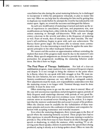 292 CHAPTER 8 FLUENCY DISORDERS
cancellation but also during the actual stuttering behavior, he is challenged
to incorporate it within his anticipatory rehearsals, to plan to stutter this
new way. Often we can help him by rehearsing for him and by getting him
to duplicate our model before he attempts the word he has indicated he will
stutter upon. Again, we reward the successes and disregard the failures.
As each new modification of stuttering is learned and starts up the se-
ries of experiences in cancellation, pull-outs, and preparatory sets, new
modifications are being born, either with the help of the clinician through
unison stuttering or through self-discoveries. With each new change
comes a decrease in the severity and often in the frequency of stuttering
as well. Fears of words, then of situations, lose their intensity. The stut-
terer's self-confidence begins to grow with each new achievement. The
fluency factor grows larger. He becomes able to tolerate more commu-
nicative stress. It is also interesting to watch how he applies the same ther-
apeutic principles to his other inadequate behaviors.
We cannot end this section on approximation without reminding the
student that most of the progress made must be due to the stutterer's solo
efforts. Many speech assignments are devised to provide the necessary op-
portunities for progressively modifying the stuttering behavior under
stress. But this is how we begin.
The Final Phase of Therapy: Stabilization. For lack of a clear-cut
stabilization program, many stutterers have experienced frequent relapses
and despair. It is not enough to bring the stutterer to the point where
he is fluent, where he can speak with little struggle or fear. We must sta-
bilize his new behavior, his new resistance to stress, his new integration.
Anxiety-conditioned responses are very difficult to extinguish entirely.
New adjustments must be made, new responsibilities undertaken now that
the stuttering excuse is no longer valid. Terminal therapy must be done
carefully. It must be done well.
Often stuttering seems to go out the same door it entered. More of
the easy and unconscious repetitions and prolongations appear; periods of
fairly frequent small stutterings alternate with periods of very good flu-
ency. Sudden bursts of fear and even avoidance occur. Under moments of
extreme stress an occasional severe blocking may be evident. It is impor-
tant that the stutterer understand this and accept it as part of his problem.
Often the dinician must be available for the verbalization of these trau-
matic episodes and receive the confession of avoidance and compulsive be-
haviors with accepting reassurance and remedial measures.
Even when the stuttering disappears, there remain gaps in the flow of
speech where the stuttering formerly occurred. These people have had so
little experience in smooth-flowing speech that some training is needed to
provide it. One of the best ways we have found to do this is through echo
speech or shadowing, in which. the stutterer, while watching TV or ob-
serving some fluent speaker, follows in pantomime the speech that is being
produced, saying it silently as it is being spoken aloud. Often we train the
 