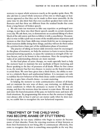 TREATMENT OF THE CHILD WHO HAS BECOME AWARE OF STUTTERING 293
stutterer to repeat whole sentences exactly as the speaker spoke them. We
also ask him to cancel whole sentences of his own in which gaps or hesi-
tancies appeared so that they can be made to flow more smoothly. At the
same time we also show him that even excellent speakers have some non-
fluencies and that these are different from the residual breaks that come
from a long history of broken speech.
We also train our stutterers to fake easy repetitive or prolonged stut-
terings, to put these into their fluent speech casually in certain situations
every day. We ask them, too, to demonstrate an occasional faking of a short
block of the old variety and then to follow it with a cancellation. Occasion-
ally it is wise to fake a pull-out or some of the modifications of postures and
tremors so that these basic skills may remain fresh for use in emergencies.
Most stutterers dislike doing these things, and they will not do them unless
the activities form a basic part of the stabilization phase of treatment.
The practice of taking an honest daily inventory must be encouraged.
In this phase of treatment, we help the stutterer to learn to survey his own
personal stuttering equation, to assess the variations in strength of the var-
ious factors, and to be honest in his evaluations. Here the accepting atti-
tudes of an understanding clinician are most essential.
In this final phase of active therapy, we work especially hard to help
the stutterer learn to maintain his new methods of fluent stuttering and
fluent speaking in the face of pressures of all kinds. When he first comes
to us, the stutterer has but two choices: to stutter on the feared words or
to avoid them. We now have given him a third choice, the ability to stut-
ter in a relatively fluent and unabnormal fashion. It is necessary not only
to stabilize his new behavior of this third choice under conditions of stress
but also to give him a fourth choice—to resist stuttering.
In helping the stutterer to resist communicative stresses of all kinds
and yet maintain his new ways of short, easy stuttering, we deliberately
create conditions in which the pressures to stutter in the old way are
strong, and then the stutterer does his utmost to resist them. We seek out
and enter the feared situations of the past; we look for more and more dif-
ficult situations. By programming this stress so that the stutterer is largely
(not always) able to beat it and yet can stutter easily when he does stut-
ter, we enable him to strengthen the new behavioral responses.
TREATMENT OF THE CHILD WHO
HAS BECOME AWARE OF STUTTERING
Unfortunately, far too many children who begin to stutter do become
aware of their disorder. From the rejecting reactions of their listeners or
from their frustrations in not being able to communicate effectively, they
come to recognize that there is something unacceptable in the way they
 