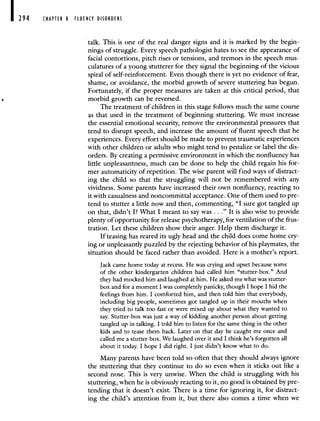 194 CHAPTER 8 FLUENCY DISORDERS
talk. This is one of the real danger signs and it is marked by the begin-
nings of struggle. Every speech pathologist hates to see the appearance of
facial contortions, pitch rises or tensions, and tremors in the speech mus-
culatures of a young stutterer for they signal the beginning of the vicious
spiral of self-reinforcement. Even though there is yet no evidence of fear,
shame, or avoidance, the morbid growth of severe stuttering has begun.
Fortunately, if the proper measures are taken at this critical period, that
morbid growth can be reversed.
The treatment of children in this stage follows much the same course
as that used in the treatment of beginning stuttering. We must increase
the essential emotional security, remove the environmental pressures that
tend to disrupt speech, and increase the amount of fluent speech that he
experiences. Every effort should be made to prevent traumatic experiences
with other children or adults who might tend to penalize or label the dis-
orders. By creating a permissive environment in which the nonfluency has
little unpleasantness, much can be done to help the child regain his for-
mer automaticity of repetition. The wise parent will find ways of distract-
ing the child so that the struggling will not be remembered with any
vividness. Some parents have increased their own nonfluency, reacting to
it with casualness and noncommittal acceptance. One of them used to pre-
tend to stutter a little now and then, commenting, "I sure got tangled up
on that, didn't I? What I meant to say was . . ." It is also wise to provide
plenty of opportunity for release psychotherapy, for ventilation of the frus-
tration. Let these children show their anger. Help them discharge it.
If teasing has reared its ugly head and the child does come home cry-
ing or unpleasantly puzzled by the rejecting behavior of his playmates, the
situation should be faced rather than avoided. Here is a mother's report.
Jack came home today at recess. He was crying and upset because some
of the other kindergarten children had called him "stutter-box." And
they had mocked him and laughed at him. He asked me what was stutter-
box and for a moment I was completely panicky, though I hope I hid the
feelings from him. I comforted him, and then told him that everybody,
including big people, sometimes got tangled up in their mouths when
they tried to talk too fast or were mixed up about what they wanted to
say. Stutter-box was just a way of kidding another person about getting
tangled up in talking. I told him to listen for the same thing in the other
kids and to tease them back. Later on that day he caught me once and
called me a stutter-box. We laughed over it and I think he's forgotten all
about it today. I hope I did right. I just didn't know what to do.
Many parents have been told so often that they should always ignore
the stuttering that they continue to do so even when it sticks out like a
second nose. This is very unwise. When the child is struggling with his
stuttering, when he is obviously reacting to it, no good is obtained by pre-
tending that it doesn't exist. There is a time for ignoring it, for distract-
ing the child's attention from it, but there also comes a time when we
 