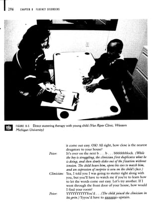 1296 CHAPTER 8 FLUENCY DISORDERS
FIGURE 8-5 Direct stuttering therapy with young child (Van Riper ClInic, Western
Michigan University)
it come out easy. OK? All right, how close is the nearest
drugstore to your house?
Peter: It's over on the next b. . . b.. . bbbbbbblock. (While
the boy is struggling, the clinician first duplicates what he
is doing, and then slowly slides out of the fixation without
tension. The child hears him, opens his eyes to watch him,
and an expression of surprise is seen on the child's face.)
Clinician: Yea, I told you I was going to stutter right along with
you, but you'll have to watch me if you're to learn how
to let the words come out easy. Let's try another. If I
went through the front door of your house, how would
I find your room?
Peter: YYYYYYYYYYYou'd. . . (The child joined the clinician in
his grin.) Yyyou'd have to ggggggo upstairs.
 