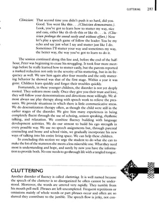 Clinician: That second time you didn't push it so hard, did you.
Good. You went like this. . . (Clinician demonstrates.).
Look, you've got to learn how to stutter my way, nice
and easy, either like tb-tb-tb-this or like th . . . is. (Clin-
ician prolongs the sound easily and without effort.) Now
let's play a speech game of follow the leader. You be my
echo and say just what I say and stutter just like I do.
Sometimes I'll stutter your way and sometimes my way,
the better way, the way you've got to learn to do it.
The session continued along this line and, before the end of the half-
hour, Peter was beginning to cease his struggling. It took four more meet-
ings before he really learned how to stutter easily, but the parents reported
a marked reduction not only in the severity of his stuttering, but in its fre-
quency as well. We saw him again after four months and the only stutter-
ing behavior he showed was that of the first stage. Within a year it was
gone. Children learn quickly and forget their troubles quickly.
Fortunately, in these younger children, the disorder is not yet deeply
rooted. They unlearn more easily. Once they give you their trust and love,
they will follow your demonstrations and directions most willingly. We al-
most always use play therapy along with speech work to relieve the pres-
sures. We provide situations in which there is little communicative stress.
We do desensitization therapy often, as though the child were still in the
earlier stages of the disorder. We give him many experiences in being
completely fluent through the use of echoing, unison speaking, rhythmic
talking, and relaxation. We combine fluency building with language
development activities. We do our utmost to build his ego strength in
every possible way. We use no speech assignments but, through parental
counseling and home and school visits, we gradually incorporate his new
ways of talking into his entire living space. We can help these children.
In concluding this section we urge the student to do what she can to
make the lot of the stutterers she meets a less miserable one. What they need
most is understanding and hope, and surely by now you have the informa-
tionto provide both. No one needs to go through life with a tangled tongue.
CLUTTERING
Another disorder of fluency is called cluttering. It is well named because
the speech of the clutterer is so disorganized he often cannot be under-
stood. Moreover, the words are uttered very rapidly. They tumble from
his mouth pell mell. Phrases are left uncompleted. Frequent repetitions or
omissions mainly of whole words or part phrases occur and often are so
slurred they contribute to the jumble. The speech flow is jerky, not con-
CLUTTERING 291
 