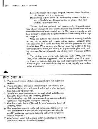 300 CHAPTER 8 FLUENCY DISORDERS
Record his speech when urged to speak faster and faster, then have
him listen to it as it breaks down.
Have him tap out the words of a forthcoming utterance before he
says it. Similarly have him pantomime or whisper what he in-
tends to say before he says it.
The use of mirrors, and audio and video recorders is almost manda-
tory when working with these clients, because they almost seem to have
disassociated themselves from their speech. They must repeatedly see and
hear themselves producing the garbled utterance before they will attempt
to change it.
Once the clutterer has achieved some success in speaking carefully,
we have him memorize and recreate various passages—especially jokes,
which require a lot of verbal discipline. We have him paraphrase selections
from books or TV news programs. We have even had clutterers do men-
tal multiplications aloud, not silently, to help them discipline their think-
ing processes. We have them role-play job interviews or asking a girl for a
date.
The clinician who works with clutterers (Daly, 1993, and Weiss,
1964, offer additional suggestions) must set realistic goals. Few clutter-
ers if any ever become cluttering-free in all speaking situations. We seek
mainly to give them controls so they can speak carefully and without
undue abnormality.
DY QU I5110 N S
1. What is the definition of stuttering, according to Van Riper and
Erickson?
2. What is the rate of prevalence of stuttering in this country, how
does this differ between males and females, and at what age levels
does stuttering typically begin?
3. Describe the most common stages through which a child passes
during the development of a stuttering problem.
4. Constitutional theories differ in what ways from neurosis and learn-
ing theories regarding the etiology of stuttering?
5. What is the basic theme of Wendell Johnson's semantic theory of
stuttering onset?
6. How would you respond to the well-meaning pediatrician who reas-
sures the mother of a four-year-old beginning stutterer that she
should "just ignore your son's stuttering and he will outgrow it
within a few years"?
7. What "danger signs" tell us that a child's nonfluency has reached a
point where assistance is definitely needed?
 