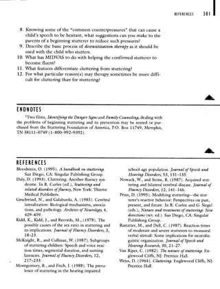 8. Knowing some of the "common counterpressures" that can cause a
child's speech to be hesitant, what suggestions can you make to the
parents of a beginning stutterer to reduce such pressures?
9. Describe the basic process of desensitization therapy as it should be
used with the child who stutters.
10. What has MIDVAS to do with helping the confirmed stutterer to
become fluent?
11. What features differentiate cluttering from stuttering?
12. For what particular reason(s) may therapy sometimes be more diffi-
cult for cluttering than for stuttering?
REFERENCES 301
REFERENCES
Bloodstein, 0. (1995). A handbook on stuttering.
San Diego, CA: Singular Publishing Group.
Daly, D. (1993). Cluttering: Another fluency syn-
drome. In R. Curlee (ed.), Stuttering and
related disorders offluency, New York: Thieme
Medical Publishers.
Geschwind, N., and Galaburda. A. (1985). Cerebral
lateralization: Biological mechanisms, associa-
tions, and pathology. Archives of Neurology, 4,
429—459.
Kidd, K., Kidd, J., and Records, M., (1978). The
possible causes of the sex ratio in stuttering and
its implications. Journal of Fluency Disorders, 3,
18—23.
McKnight, R., and Cullinan, W. (1987). Subgroups
of stuttering children: Speech and voice reac-
tion times, segmental duration, and naming
latencies. Journal of Fluency Disorders, 12,
217—233.
Montgomery, B., and Fitch, J. (1988). The preva-
lence of stuttering in the hearing impaired
school-age population. Journal of Speech and
Hearing Disorders, 53, 131—135.
Nowack, W., and Stone, R. (1987). Acquired stut-
tering and bilateral cerebral disease. Journal of
Fluency Disorders, 12, 141—146.
Prins, D. (1995). Modifying stuttering—the stut-
terer's reactive behavior: Perspectives on past,
present, and future. In R. Curlee and G. Siegel
(eds.), Nature and treatment of stuttering: New
directions (rev. ed.). San Diego, CA: Singular
Publishing Group.
Rastatter, M., and Dell, C. (1987). Reaction times
of moderate and severe stutterers to monaural
verbal stimuli: Some implications for neurolin-
guistic organization. Journal of Speech and
Hearing Research, 30, 2 1—27.
Van Riper, C. (1982). The nature of stuttering. En-
glewood Cliffs, NJ: Prentice Hall.
Weiss, D. (1964). Cluttering. Englewood Cliffs, NJ:
Prentice Hall.
EN DN OILS
1Two films, Identifying the Danger Signs and Family dealing with
the. problems of beginning stuttering and its prevention may be rented or pur-
chased from the Stuttering Foundation of America, P.O. Box11749, Memphis,
TN 38111—0749 (1—800—992—9392).
 