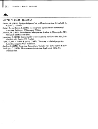 CHAPTER 8 FLUENCY DISORDERS
SUPPLEMENTARY READINGS
Freund, H. (1966). Psychopathology and the problem of stuttering. Springfield, IL:
Charles C. Thomas.
Guitar, B., and Peters, T. (1989). An integrated approach to the treatment of
stuttering. Baltimore: Williams and Wilkins.
Johnson, W. (1961). Stuttering and what you can do about it. Minneapolis, MN:
University of Minnesota Press.
Luterman, D. (1991). Counseling the communicatively disordered and their fami-
lies (2nd ed.). Austin, TX: Pro-Ed.
Myers, F., and St. Louis, K. (eds.). (1992). Cluttering: A clinical perspective.
Leicester, England: Wurr Publishers.
Sheehan, J. (1970). Stuttering: Research and therapy. New York: Harper & Row.
Van Riper, C. (1973). The treatment of stuttering. Englewood Cliffs, NJ:
Prentice Hall.
 