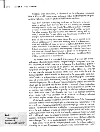 304 CHAPTER 9 VOICE DISORDERS
Pitch.
The perceptual
correlate of
fundamental frequency.
Problems with phonation, as illustrated by the following comments
from a 50-year-old businessman with only rather mild symptoms of spas-
modic dysphonia, can have profound effects on our lives.
I just don't participate in anything like I used to. You begin to be anti-
social, or at least that's how you feel. I'm at a meeting and someone
stands up to make a point, and I think, "I could have said that and maybe
even said it more convincingly," but I never do speak publicly anymore.
And when someone does hear me speak and asks what's wrong with my
voice, I just say that I've got a little sore throat today. It's better than
trying to explain the whole problem to them.
Even on days when my voice seems better, I'm always worried about
when it will break down. I know that worrying about it makes me more
tense and probably will cause my throat to tighten, but there's no way
not to be worried. In my business, customers can really be turnedoff if
I don't sound calm and collected and completely objective. Sometimes,
when my voice is really bad, it sounds to people on the telephone like
I'm about to cry. It has to leave them bewildered, and I can't blame them
if I lose their business to a competitor.
The human voice is a remarkable instrument. A speaker can evoke a
wide range of emotions and mental images by slight changes of vocal tim-
bre, loudness, or subtle nuances in inflection. Furthermore, a person's
voice is a sensitive barometer of his physical and emotional health. To
paraphrase Luchsinger and Arnold's artful metaphor (1965, p. 147), "If
it is true that the eyes are the mirror of the soul, then surely the voice is
its loud-speaker." Since it is the spokesman for the personality, eachindi-
vidual's voice is unique; it is so distinct, in fact, that graphic representa-
tions of speech, called voiceprints, identify a person even more reliably
than do fingerprints. Recording devices and security systems are available
which can be activated only by the spoken command of one individual.
Not only can we recognize other people by their unique vocal, quality,but
we monitor our awareness of self in part by the distinct and constant char-
acter of our own voice. Quite literally, our voice is us. Perhapsthis is why
some clients with voice disorders are so resistant to therapy—altering
one's voice implies a major change in self-identity.
While less frequently found than those of articulation,' the disorders of
voice can be truly handicapping despite the fact that our culture tends tobe
more tolerant of vocal deviations than those of language or fluency orartic-
ulation. Perhaps this is because intelligible communication is still possible
when the voice is harsh or nasal or unduly highpitched or of low intensity.
Although a hoarse voice may not be aesthetically pleasing to listen to, we can
still readily understand the speaker's message. Perhaps we may be moretol-
erant of phonatory deviations because there are so many ofthem within the
normal range. There is no single standard of pitch, intensity, or quality.
Like noses, voices have to be quite prominent in their abnormality be-
fore they are noticed. Parents and teachers become concerned when a child's
 
