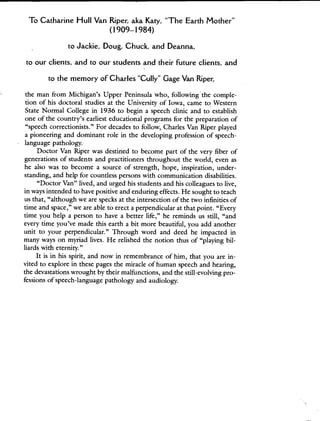 To Catharine Flull Van Riper, aka Katy, "The Earth Mother"
(1909—1984)
to Jackie, Doug, Chuck, and Deanna,
to our clients, and to our students and their future clients, and
to the memory of Charles "Cully" Gage Van Riper,
the man from Michigan's Upper Peninsula who, followingS the comple-
tion of his doctoral studies at the University of Iowa, came to Western
State Normal College in 1936 to begin a speech clinic and to establish
one of the country's earliest educational programs for the preparation of
"speech correctionists." For decades to follow, Charles Van Riper played
a pioneering and dominant role in the developing profession of speech-
language pathology.
Doctor Van Riper was destined to become part of the very fiber of
generations of students and practitioners throughout the world, even as
he also was to become a source of strength, hope, inspiration, under-
standing, and help for countless persons with communication disabilities.
"Doctor Van" lived, and urged his students and his colleagues to live,
in ways intended to have positive and enduring effects. He sought to teach
us that, "although we are specks at the intersection of the two infinities of
time and space," we are able to erect a perpendicular at that point. "Every
time you help a person to have a better life," he reminds us still, "and
every time you've made this earth a bit more beautiful, you add another
unit to your perpendicular." Through word and deed he impacted in
many ways on myriad lives. He relished the notion thus of "playing bil-
liards with eternity."
It is in his spirit, and now in remembrance of him, that you are in-
vited to explore in these pages the miracle of human speech and hearing,
the devastations wrought by their malfunctions, and the still-evolving pro-
fessions of speech-language pathology and audiology.
 