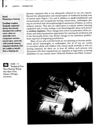 CHAPTER I INTRODUCTION
Aural.
Frtaining to hearing.
Cochlear implant.
Surgcafly implanted
device that directly
stimulates the auditory
nerve when an
externally worn
component receives
8ound input; used only
with severely hearing
impaired indiMuals who
are unable to benefit
from a hearing aid,
, FIGURE 1-4
Traditional Pure
Tone Hearing Testing
(Van Riper Clinic.
Western Michigan
University)
dynamic expansion that is not adequately reflected in our two reports.
Beyond the administration and interpretation of traditional hearing tests
of various types (Figure 1-4), and in addition to aural rehabilitation and
environmental and occupational hearing conservation, audiologists also
may be involved with electrophysiological assessment of balance as well as
auditory systems. They also are called upon to evaluate assistive listening
equipment and, in some settings, to be knowledgeable about such devices
as cochlear implants. These changes have led to reexaminationof the aca-
demic and clinical preparation appropriate for entering the profession and
in the foreseeable future may dictate changes in the minimum qualifica-
tions expected of beginning practitioners.
Many of you who read this book are not planning to become profes-
sional speech pathologists or audiologists, but all of you are certain
to encounter adults and children who cannot speak normally or who are
hearing impaired, for there are at least 42 million such persons (not
all persons with these impairments are regarded, in legal terms, as having
disabilities) in our country alone (National Deafness and Other Commu-
 