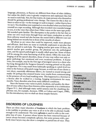 DISORDERS OF LOUDNESS 305 1
language, phonemes, or fluency are different from those of other children,
but unless the child's voice is grossly conspicuous and unpleasantthey feel
no need to seek help. Nor, for that matter, do many persons who themselves
should be getting professional voice therapy. The reason for this is thatwe
listen to what we say—to the message we seek to impart—rather thanto how
we say it. You doubtless were surprised or even shocked whenyou first heard
yourself on a tape recording. Although that recorded voice soundedstrange
to you, it is the voice that others hear. Other voices on the sametape proba-
bly sounded quite familiar. The discrepancy is due partly to the fact that we
sense our own vocal tones through bone and tissue conduction as well as
from airborne sound and also because the sound field is different (our ears
being behind our mouths but in front of the mouths of others).
All about us are voices that could be improved, made morepleasant
and efficient. And there are some so markedly unpleasant or peculiar that
they are advised to seek help. The singing teacher gets some of these, the
speech teacher gets another group, the physician sees the pathological
ones, and the speech pathologist is usually called upon last. Some of them
will be among the most fascinating of all his clients. Often the most chal-
lenging of all the speech disorders, those of voice may reflect not only or-
ganic pathology but emotional and even vocational problems. A hoarse
voice, for example, may be the first sign of laryngeal cancer in a client who
has long disregarded the Surgeon General's warning printedon his packs
of cigarettes. Or it may result from habitually speaking at a pitch level too
close to the bottom of his pitch range because, as with one of
our clients (a
very short, essentially effeminate fellow), he wanted to sound strong and
manly. Or perhaps that strained hoarse voice results from communicating
Loudness.
in the presence of very loud masking noise. This happened toa foreman in
The perceptual
a factory after he worked in a roaring, banging environment for many correlate of intensity
months. Voice disorders arise from many different conditions,
or amplitude.
Since the human voice varies in pitch, loudness, and quality, the disor-
ders of voice reflect these three features either separately or in combination Aphonia.
(Figure 9-1). And although many useful systems exist for classiFying dys- Loss of voice; without
phonias (see, for example, Aronson, 1990, or Colton and Casper, 1990), phonation.
for this introductory text we shall use these simpler features.
DISORDERS OF LOUDNESS
There are three major disorders of loudness in which the basicproblem
is the inability to produce any voice at all or to be able to phonate loudly
enough to be understood. The term aphonia is used to refer to the com-
plete loss of voice. A person whose larynx has been removed because of
cancer always becomes completely aphonic, but some persons with aper-
fectly intact larynx may also show a complete or partial loss of voice. They
 