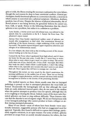 DISORDERS OF LOUDNESS 301 I
gitis or colds, the illness creating the necessary explanation for voice failure,
though the real reasons lie deep in basic emotional conflicts. Clinical psy-
chologists classify functional aphonia as a conversion disorder, a neurosis in
which anxiety is converted into a physical symptom—blindness, deafness,
paralysis, loss of voice. Despite the absence of physical abnormality, the af-
flicted person is not being devious; he genuinely believes he cannot see,
hear, walk, or speak. Notice in the following illustration that the client's
aphonia is not a problem, but rather it is a solution to a problem.
Larry Synder, a twenty-seven-year-old enlisted man, was referred to the
speech clinic by a psychiatrist at the K. I. Sawyer Air Force base. The
physician's report stated:
Airman First Class Synder experienced sudden onset of aphonia one
month after reassignment as chief clerk. Our examination showed no
pathology of the larynx; however, a slight reddening of the vocal folds
was noted. The patient reports frequent upper respiratory infections and
allergies of an indeterminate nature.
In a low whisper, the client told us this revealing account of the circum-
stances leading up to his loss of voice:
I joined the Air Force when I graduated from high school, and it's been
my home for the past nine years. I really like it. I never have to worry
about what to wear, where to get a meal, or a place to sleep. The service
really takes care of you. And my job—I was a clerk—was super. But when
they made me chief, I didn't think I could handle it. I don't like telling
others what to do, especially new recruits who don't seem to care about
their job. Now I guess they will have to reassign me—too bad.
Throughout this recital, we were struck by the client's passiveness, his
seeming indifference to the sudden loss of voice. There was no forcing
or struggle to regain phonation, and his constant sad-sweet smile seemed
incongruous in relation to the severity of the presenting disorder.
The medical reports on these clients usually state that no laryngeal
pathology is present or that in attempted phonation the vocal folds are
bowed. Occasionally the laryngologist will say that although the vocal
folds are easily abducted (moved apart), they do not meet in the midline
when the patient attempts to produce voice for speech, although they do
so in coughing or clearing the throat. Indeed, many of the more naïve hys-
terical aphonics can hum or sing without difficulty. These features indi-
cate that the disorder is not of organic origin. We do not find persons with
a true laryngeal pathology who cannot produce at least a whisper or air-
flow during attempted phonation.
Many of our clients—most of whom have been female—were emo-
tionally immature, suggestible persons who had an exaggerated need for
approval. Typically, they found it difficult to express their feelings, partic-
ularly negative emotions, in an open manner. For some of them, aphonia
provided an escape from an acutely stressful situation; for others, the loss
 