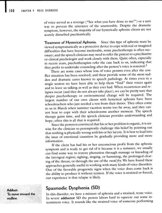 308 CHAPTER 9 VOICE DISORDERS
ofvoice served as a revenge ("See what you have done to me!") or a sure
way to prevent the utterance of the unutterable. Despite the dramatic
symptom, however, the majority of our hysterically aphonic clients are not
acutely disturbed psychiatrically.
Treatment of Hysterical Aphonia. Since this type of aphonia must be
viewed symptomatically as a protective device to cope with real or imagined
difficulties that have become intolerable, some psychotherapy is often nec-
essary; and the speech clinician may need to referthe patient to a psychiatrist
or clinical psychologist and work closely with them. Quite often, especially
in recent years, psychotherapists refer the case back to us, indicating that
they prefer to undertake counseling after the person's voice isrestored.2
There are some cases whose loss of voice persists even after the con-
flict situation has been resolved; and these provide some of the most sud-
den and dramatic cures known to speech pathology. At times even in a
single session we have been able to help them "find" their voices again
and to leave us talking as well as they ever had. When recurrences and re-
lapses occur (and they do not always take place), we can be pretty surethat
deeper psychotherapy or environmental change will be required. The
largest number of our own clients with hysterical aphonia have been
schoolteachers who just needed a rest from their duties. They often come
to us in March when summer vacation seems too far away, and they can-
not bear to cope with their schoolrooms another moment. The speech
therapy gains time, and the speech clinician provides understanding and
hope; often this is all that is required.
Since the person is convinced that his or her problem is organic, it is un-
wise for the clinician to peremptorily challenge this belief by pointing out
that nothing is physically wrong with his or her larynx. It is best to lead into
the issue of emotional causation by gradually providing more and more
information.
If the client has had his or her unconscious profit from the aphonic
symptom and is ready to get rid of it because it is a nuisance, we usually
can find some way to restore phonation through massage or kneadingof
the laryngeal region; sighing, singing, or humming; the prolonged clear-
ing of the throat; or through the use of the vocaifry. We havefound these
approaches generally useful in working with many kinds of voicedisorders.
One of the favorable prognostic signs when the voice does come back is
the ability to produce it without tension. If the voice is strained or forced,
our experience is that relapse is likely.
Spasmodic Dysphonia (SD)
To move toward the In this disorder, we have a mixture of aphonia and a strained, tense voice
midline In severe adductor SD the person labors hard to squeeze out some in
termittent voice. It sounds like the strained voice of someone performing
 