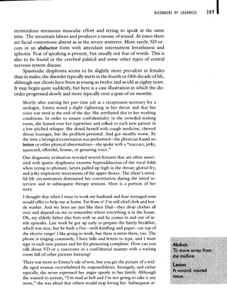 _____________--
DISORDERS Of LOUDNESS 309 I
tremendous strenuous muscular effort and trying to speak at the same
time. The mountain labors and produces a mouse of sound. At times there
are facial contortions almost as in the severe stutterer. More rarely, SD oc-
curs in an abductor form with attendant intermittent breathiness and
aphonia. Fear of speaking is present, but usually not fear of words. This is
also to be found in the cerebral palsied and some other types of central
nervous system disease.
Spasmodic dysphonia seems to be slightly more prevalent in females
than in males; the disorder typically starts in the fourth or fifth decade of life,
although our clients have been as young as twelve and as old as eighty years.
It may begin quite suddenly, but here is a case illustration in which the dis-
order progressed slowly and more typically over a span of six months.
Shortly after starting her part-time job as a receptionist-secretary for a
urologist, Emma noted a slight tightening in her throat and that her
voice was tired at the end of the day. She attributed this to her working
conditions: In order to ensure confidentiality in the crowded waiting
room, she leaned over her typewriter and talked to each new patient in
a low-pitched whisper. She dosed herself with cough medicine, chewed
throat lozenges, but the problem persisted. And got steadily worse. By
the time a laryngeal examination was performed—the physician found no
lesion or other physical abnormalities—she spoke with a "staccato, jerky,
squeezed, effortful, hoarse, or groaning voice."
Our diagnostic evaluation revealed several features that are often associ-
ated with spastic dysphonia: extreme hyperadduction of the vocal folds
when trying to phonate; larynx pulled up high in the throat; glottal fry;
and jerky respiratory movements of the upper thorax. The client's stress-
ful life circumstances dominated her conversation during the initial in-
terview and in subsequent therapy sessions. Here is a portion of her
story.
I thought that when I went to work my husband and four teenaged sons
would offer to help out at home. Far from it! I'm still chief clerk and bot-
tle washer. And my boys are just like their Dad—they drop clothes all
over and depend on me to remember where everything is in the house.
Oh, my elderly father also lives with us and he comes in and out of se-
nile episodes. Last week he got up early to prepare the family breakfast,
which was nice, but he built a fire—with kindling and paper—on top of
the electric range! I like going to work, but there is stress there, too. The
phone is ringing constantly, I have bills and letters to type, and I must
sign in each new patient and list his presenting complaint. How can you
talk about VD or a vasectomy in a confidential manner with a waiting
room full of other patients listening?
There was more to Emma's tale of woe, but you get the picture of a mid-
dIe-aged woman overwhelmed by responsibilities. Strangely, and rather
typically, she never expressed her anger openly to her family. Although
she wanted to scream, "I'm mad as hell and I'm not going to take it any
more," she was afraid that others would stop loving her. Subsequent at-
 