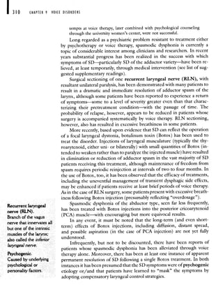 I 310 CHAPTER 9 VOICE DISORDERS
tempts at voice therapy, later combined with psychological counseling
through the university women's center, were not successful.
Long regarded as a psychiatric problem resistant to treatment either
by psychotherapy or voice therapy, spasmodic dysphonia is currently a
topic of considerable interest among clinicians and researchers. In recent
years substantial progress has been realized in the success with which
symptoms of SD—particularly SD of the adductor variety—have been re-
lieved, at least temporarily, through medical intervention (see list of sug-
gested supplementary readings).
Surgical sectioning of one recurrent laryngeal nerve (RLN), with
resultant unilateral paralysis, has been demonstrated with many patients to
result in a dramatic and immediate resolution of adductor spasm of the
larynx, although some patients have been reported to experience a return
of symptoms—some to a level of severity greater even than that charac-
terizing their pretreatment condition—with the passage of time. The
probability of relapse, however, appears to be reduced in patients whose
surgery is accompanied systematically by voice therapy. RLN sectioning,
however, also has resulted in excessive breathiness in some patients.
More recently, based upon evidence that SD can reflect the operation
of a focal laryngeal dystonia, botulinum toxin (Botox) has been used to
treat the disorder. Injections of laryngeal musculature (typically the thy-
roarytenoid, either uni- or bilaterally) with small quantities of Botox (in-
tended to weaken rather than to paralyze the injected muscle) have resulted
in elimination or reduction of adductor spasm in the vast majority of SD
patients receiving this treatment, although maintenance of freedom from
spasm requires periodic reinjection at intervals of two to four months. In
the use of Botox, too, it has been observed that the efficacy of treatments,
including the uneventful management of transient dysphagic side effects,
may be enhanced if patients receive at least brief periods of voice therapy.
As in the case of RLN surgery, some patients present with excessive breath-
mess following Botox injection (presumably reflecting "overdosage").
Recurrent laryngeal
Spasmodic dysphonia of the abductor type, seen far less frequently,
nerve (RLN)
has been treated with Botox injections into the posterior cricoarytenoid
Branch of the vagus
(PCA) muscle—with encouraging but more equivocal results.
nerve that innervates all
In any event, it must be noted that the long-term (and even short-
but one ofthe intnnsic term) effects of Botox injections, including diffusion, distant spread,
muscles of the larynx; and possible aspiration (in the case of PCA injection) are not yet fully
also called the interior understood.
laryngeal neive Infrequently, but not to be discounted, there have been reports of
patients whose spasmodic dysphonia has been alleviated through voice
Psychogenic. therapy alone. Moreover, there has been at least one instance of apparent
uccd by underlying perniinenr resolution of SD following a single Borox treatment. In both
psychological or instances it has been presumed that the SD symptoms were of psychogenic
personality factors. etiology or/and that patients have learned to "mask" the symptoms by
adopting compensatory laryngeal control strategies.
 