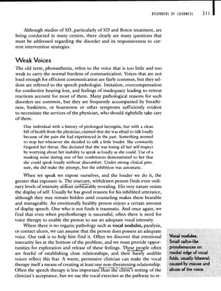 DISORDERS OF LOUDNESS 311 I
Although studies of SD, particularly of SD and Botox treatment, are
being conducted in many centers, there clearly are many questions that
must be addressed regarding the disorder and its responsiveness to cur-
rent intervention strategies.
Weak Voices
The old term, phonasthenia, refers to the voice that is too little and too
weak to carry the normal burdens of communication. Voices that are not
loud enough for efficient communication are fairly common, but they sel-
dom are referred to the speech pathologist. Imitation, overcompensation
for conductive hearing loss, and feelings of inadequacy leading to retreat
reactions account for most of them. Many pathological reasons for such
disorders are common, but they are frequently accompanied by breathi-
ness, huskiness, or hoarseness or other symptoms sufficiently evident
to necessitate the services of the physician, who should rightfully take care
of them.
One individual with a history of prolonged laryngitis, but with a clean
bill of health from the physician, claimed that she was afraid to talk loudly
because of the pain she had experienced in the past. Something seemed
to stop her whenever she decided to talk a little louder. She constantly
fingered her throat. She declared that she was losing all her self-respect
by worrying about her inability to speak as loudly as she could. Use of a
masking noise during one of her conferences demonstrated to her that
she could speak loudly without discomfort. Under strong clinical pres-
sure, she did make the attempt, but the inhibition was automatic.
When we speak we expose ourselves, and the louder we do it, the
greater that exposure is. The insecure, withdrawn person finds even ordi-
nary levels of intensity alii6st iinbbly revealing. His very nature resists
the display of self. Usually he has good reasons for his inhibited utterance,
although they may remain hidden until counseling makes them bearable
and manageable. An emotionally healthy person enjoys a certain amount
of display speech. One who is not finds it traumatic. And once again, we
find that even when psychotherapy is successful, often there is need for
voice therapy to enable the person to use an adequate vocal intensity.
Where there is no organic pathology such as vocal nodules, paralysis,
or contact ulcers, we can assume that the person does possess an adequate
voice. Our task is to help him find it. Often we discover that emotional Vocal nodules.
insecurity lies at the bottom of the problem, and we must provide oppor- Small callus-like
tunities for exploration and release of these feelings. Thesepple often protuberances on
are fearful of establishing close relationships, and their barely audible medial edge of vocal
voices reflect this fear. A warm, permissive clinician can make the vocal folds, usually bilateral;
therapy itself a means of creating at least one non-threatening relationship, caused by misuse and
Often the speech therapy is less importanthai TntS testing of the abuse of the voice.
clinician's acceptance, but we use the vocal exercises as the pathway to re-
 