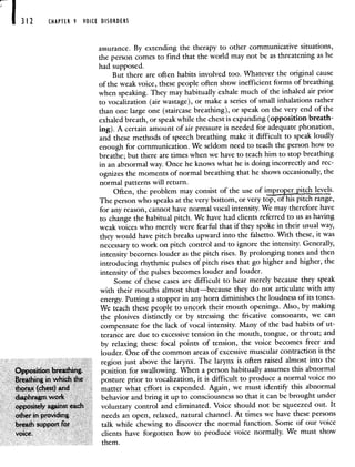 312 CHAPTER 9 VOICE DISORDERS
assurance. By extending the therapy to other communicative situations,
the person comes to find that the world may not be as threatening as he
had supposed.
But there are often habits involved too. Whatever the original cause
of the weak voice, these people often show inefficient forms of breathing
when speaking. They may habitually exhale much of the inhaled air prior
to vocalization (air wastage), or make a series of small inhalations rather
than one large one (staircase breathing), or speak on the very end of the
exhaled breath, or speak while the chest is expanding (opposition breath-
ing). A certain amount of air pressure is needed for adequate phonation,
and these methods of speech breathing make it difficult to speak loudly
enough for communication. We seldom need to teach the person how to
breathe; but there are times when we have to teach him to stop breathing
in an abnormal way. Once he knows what he is doing incorrectly and rec-
ognizes the moments of normal breathing that he shows occasionally, the
normal patterns will return.
Often, the problem may consist of the use of iEEpitch levels.
The person who speaks at the very bottom, or very top, of his pitch range,
for any reason, cannot have normal vocal intensity. We may therefore have
to change the habitual pitch. We have had clients referred to us as having
weak voices who merely were fearful that if they spoke in their usual way,
they would have pitch breaks upward into the falsetto. With these, it was
necessary to work on pitch control and to ignore the intensity. Generally,
intensity becomes louder as the pitch rises. By prolonging tones and then
introducing rhythmic pulses of pitch rises that go higher and higher, the
intensity of the pulses becomes louder and louder.
Some of these cases are difficult to hear merely because they speak
with their mouths almost shut—because they do not articulate with any
energy. Putting a stopper in any horn diminishes the loudnessof its tones.
We teach these people to uncork their mouth openings. Also, by making
the plosives distinctly or by stressing the fricative consonants, we can
compensate for the lack of vocal intensity. Many of the bad habitsof ut-
terance are due to excessive tension in the mouth, tongue, or throat; and
by relaxing these focal points of tension, the voice becomes freer and
louder. One of the common areas of excessive muscular contraction is the
region just above the larynx. The larynx is often raised almost into the
Opposition breathing. position for swallowing. When a person habitually assumes this abnormal
Breathing in which the posture prior to vocalization, it is difficult to produce a normalvoice no
thorax (chest) and matter what effort is expended. Again, we must identify this abnormal
diaphragm work behavior and bring it up to consciousness so that it can be brought under
oppositely against each voluntary control and eliminated. Voice should not be squeezed out. It
other in providing needs an open, relaxed, natural channel. At times we have these persons
breath support for talk while chewing to discover the normal function. Some of our voice
voice, clients have forgotten how to produce voice normally. We must show
them.
 