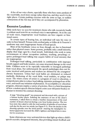 DISORDERS OF LOUDNESS 313 I
A few of our voice clients, especially those who have some paralysis of
the vocal folds, need more energy rather than less, and they need it in the
right places. Certain pushing exercises with the arms or legs, or sudden
contractions of the fist may aid if they are accompanied by phonation.
Excessive Loudness
Only rarely have we seen for treatment clients who talk excessively loudly
(a seldom-used term for an overloud voice is macrophonia). As in the case
of weak voices, inappropriate vocal loudness can have organic or func-
tional causes.
In certain types of hearing loss, an individual will raise his voice in
order to hear himself. Persons with cerebral palsy or Gilles de Ia Tourette's
syndrome may emit inappropriate bursts of loud speech.
Most of the bombastic voices we hear, though, are due to functional
rather than physical causes. Some persons, probably only a small minority,
display their large egos by a loud mouth. Individuals who work in noisy
environments or whose occupation (military, teaching, preaching) re-
quires prolonged loud talking may acquire habits of vocal intensity that
are inappropriate.
Prolonged loud talking, particularly in combination with improper
breath support and body tension, can cause structural damage to the vocal
folds. Children seem to be especially vulnerable to laryngeal pathology
from vocal abuse, but unfortunately the speech pathologist does not be-
come involved until parents and teachers are alarmed by the youngsters'
chronic hoarseness. Unless bad vocal habits are eliminated or reduced
markedly, thickening of the vocal folds, vocal nodules, or polyps may
occur. The wisest course of action is a program of vocal re-education, a
comprehensive plan to reduce loud talking minimize prolonged use of the
voice, and teach easy initiation of phonation. To accomplish a re-education
program, clinicians employ a variety of activities. Here is a brief description
of how a student speech clinician helped a nine-year-old junior hockey en-
thusiast to monitor his constant shouting:
A large "shouting graph" was prepared and decorated with a picture of
a famous hockey player. Enlisting the assistance of one of the client's
teammates, I asked them to obtain a baseline measurement of the total
number of shouts observed during a one-hour hockey practice. The two
boys were then asked to tally the total number of episodes of vocal abuse
each day for the next two weeks (see Figure 9-2). Note the decline in the
shouting episodes over the initial period—charting the maladaptive be-
havior apparently increased the child's vigilance and helped him to mon-
itor its occurrence.
Some clinicians use voice-activated devices that light up when a child's
speech exceeds a designated intensity, thus providing instant feedback and
 