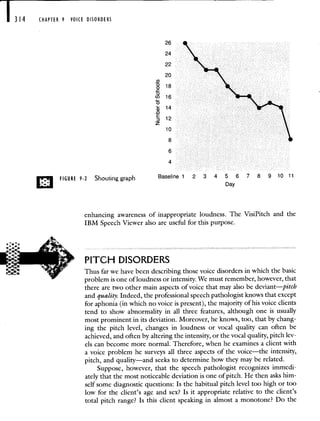 I 314 CHAPTER 9 VOICE DISORDERS
26
24
22
20
(I)
18
C-)
(I) 16
0
14
0
E 12
z
10
8
6
4
FIGURE 9-2 Shouting graph Baselinel 2 3 4 5 6 7 8 9 10 11
Day
enhancing awareness of inappropriate loudness. The
IBM Speech Viewer also are useful for this purpose.
PITCH DISORDERS
VisiPitch and the
Thus far we have been describing those voice disorders in which the basic
problem is one of loudness or intensity. We must remember, however, that
there are two other main aspects of voice that may also be deviant—pitch
and quality. Indeed, the professional speech pathologist knows that except
for aphonia (in which no voice is present), the majority of his voice clients
tend to show abnormality in all three features, although one is usually
most prominent in its deviation. Moreover, he knows, too, that by chang-
ing the pitch level, changes in loudness or vocal quality can often be
achieved, and often by altering the intensity, or the vocal quality, pitch lev-
els can become more normal. Therefore, when he examines a client with
a voice problem he surveys all three aspects of the voice—the intensity,
pitch, and quality—and seeks to determine how they may be related.
Suppose, however, that the speech pathologist recognizes immedi-
ately that the most noticeable deviation is one of pitch. He then asks him-
self some diagnostic questions: Is the habitual pitch level too high or too
low for the client's age and sex? Is it appropriate relative to the client's
total pitch range? Is this client speaking in almost a monotone? Do the
 