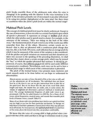 PITCH DISORDERS 315 I
pitch breaks resemble those of the adolescent male when his voice is
changing? Is he speaking with the falsetto? Is the voice tremulous in its
pitch? Is the deviation primarily one of stereotyped or peculiar inflections?
Is he using two pitches (diplophonia) at the same time? Are there times
or conditions when the client's pitch levels are within the normal range?
Habitual Pitch Levels
The concept of a habitual pitch level must be clearly understood. Except in
the case of monotones, it does not refer to a certain fixed pitch upon which
all speech is phonated. It represents an average or median pitch about
which the other pitches used in speech tend to cluster. For example, in the
utterance of the sentence, "Alice was sitting on the back of the white
swan," the fundamental pitch of each vowel in any of the words may differ
somewhat from that of the others. Moreover, certain vowels are in-
flected—that is, they are phonated with a continuous pitch change that
may rise, fall, or do both. Of course, each inflection has an average pitch by
which it may be measured, if the extent of the variation is also considered.
If all the pitches and pitch variations are measured and their durations are
taken into account in the speaking of the preceding illustration, we shall
find that they cluster about a certain average pitch, which may be termed
the "key" at which the speaker phonated that sentence. It should be un-
derstood, of course, that differen jtc levels will be used under different
communicative conditions. Nevertheless, each voice can be said to have a
habitual pitch range in which most of the communication is phonated.
The pitch of the normal human voice presents many mysteries and
much research needs to be done before we can hope to understand its
abnormalities.
Almost anyone can raise or lower the pitch of his or her voice at will, and
yet the adjustments are all involuntary. The individual does not know
how he or she does it, nor can we give instructions how to alter his or
her pitch level. But we do know that the size of the vocal folds (their Median.
length and mass), the tension they are under, and, to some extent, the Midline, in the middle.
volume of subglottal air determines a person's habitual or modal pitch
level. The average fundamental frequency of adult male voices is ap- Optimal pitch level.
proximately 128 Hz; for adult females it is 220 Hz. For a frame of ref- The relatively narrow
erence about frequencies, musical notes, and sounds that resemble pitch range of pitches,
levels of human voices, consult Table 9.1. toward the low end of
Many of our clients with voice problems have tried to use a pitch level that an individual's vocal
was too high or too low for their particular mechanism. In therapy we pitch range, within
help them to find their optimum or natural pitch where they may phonate which the individual
most efficiently. For most persons, this optimal pitch level is located four
may phonate most
or five notes above the lowest tone they can produce comfortably.
efficiently and
We know that the voice of a young child is high pitched when corn- effortlessly.
pared with that of the adult and that in old age it sometimes tends to creep
 