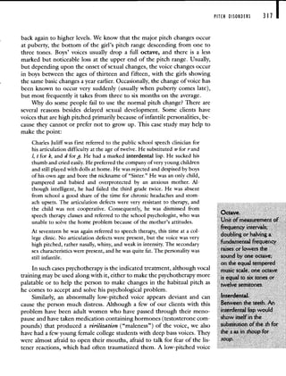 PITCH DISORDERS 311 I
back again to higher levels. We know that the major pitch changes occur
at puberty, the bottom of the girl's pitch range descending from one to
three tones. Boys' voices usually drop a full octave, and there is a less
marked but noticeable loss at the upper end of the pitch range. Usually,
but depending upon the onset of sexual changes, the voice changes occur
in boys between the ages of thirteen and fifteen, with the girls showing
the same basic changes a year earlier. Occasionally, the change of voice has
been known to occur very suddenly (usually when puberty comes late),
but most frequently it takes from three to six months on the average.
Why do some people fail to use the normal pitch change? There are
several reasons besides delayed sexual development. Some clients have
voices that are high pitched primarily because of infantile personalities, be-
cause they cannot or prefer not to grow up. This case study may help to
make the point:
Charles Juliff was first referred to the public school speech clinician for
his articulation difficulty at the age of twelve. He substituted w for rand
1, t for k, and d for g. He had a marked interdental lisp. He sucked his
thumb and cried easily. He preferred the company of very young children
and still played with dolls at home. He was rejected and despised by boys
of his own age and bore the nickname of "Sister." He was an only child,
pampered and babied and overprotected by an anxious mother. Al-
though intelligent, he had failed the third grade twice. He was absent
from school a good share of the time for chronic headaches and stom-
ach upsets. The articulation defects were very resistant to therapy, and
the child was not cooperative. Consequently, he was dismissed from
speech therapy classes and referred to the school psychologist, who was ctave.
unable to solve the home problem because of the mother's attitudes. Unit of measurement of
frequency intervals;
At seventeen he was again referred to speech therapy this time at a col-
doubling or halving a
lege clinic. No articulation defects were present, but the voice was very
high pitched, rather nasally, whiny, and weak in intensity. The secondary
fundaniental frequenc'
sex characteristics were present, and he was quite fat. The personality was raises or lowers the
still infantile. sound by one octave;
on the equal tempered
In such cases psychotherapy is the indicated treatment, although vocal music scale, one octave
training may be used along with it, either to make the psychotherapy more is equal to six tones or
palatable or to help the person to make changes in the habitual pitch as twelve semitones.
he comes to accept and solve his psychological problem.
Similarly, an abnormally low-pitched voice appears deviant and can Interdental.
cause the person much distress. Although a few of our clients with this Between the teeth. An
problem have been adult women who have passed through their meno- interdental lisp would
pause and have taken medication containing hormones (testosterone corn- show itself an the
pounds) that produced a virilization ("maleness") of the voice, we also substitution of the th for
have had a few young female college students with deep bass voices. They the s as in thoup for
were almost afraid to open their mouths, afraid to talk for fear of the lis- SOUP.
tener reactions, which had often traumatized them. A low-pitched voice
 