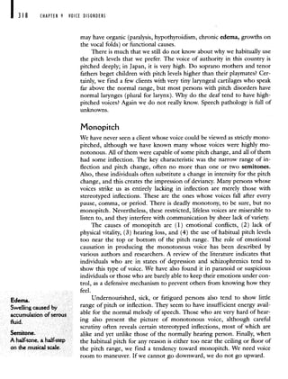CHAPTER 9 VOICE DISORDERS
may have organic (paralysis, hypothyroidism, chronic edema, growths on
the vocal folds) or functional causes.
There is much that we still do not know about why we habitually use
the pitch levels that we prefer. The voice of authority in this country is
pitched deeply; in Japan, it is very high. Do soprano mothers and tenor
fathers beget children with pitch levels higher than their playmates? Cer-
tainly, we find a few clients with very tiny laryngeal cartilages who speak
far above the normal range, but most persons with pitch disorders have
normal larynges (plural for larynx). Why do the deaf tend to have high-
pitched voices? Again we do not really know. Speech pathology is full of
unknowns.
Monopitch
We have never seen a client whose voice could be viewed as strictly mono-
pitched, although we have known many whose voices were highly mo-
notonous. All of them were capable of some pitch change, and all of them
had some inflection. The key characteristic was the narrow range of in-
flection and pitch change, often no more than one or two semitones.
Also, these individuals often substitute a change in intensity for the pitch
change, and this creates the impression of deviancy. Many persons whose
voices strike us as entirely lacking in inflection are merely those with
stereotyped inflections. These are the ones whose voices fall after every
pause, comma, or period. There is deadly monotony, to be sure, but no
monopitch. Nevertheless, these restricted, lifeless voices are miserable to
listen to, and they interfere with communication by sheer lack of variety.
The causes of monopitch are (1) emotional conflicts, (2) lack of
physical vitality, (3) hearing loss, and (4) the use of habitual pitch levels
too near the top or bottom of the pitch range. The role of emotional
causation in producing the monotonous voice has been described by
various authors and researchers. A review of the literature indicates that
individuals who are in states of depression and schizophrenics tend to
show this type of voice. We have also found it in paranoid or suspicious
individuals or those who are barely able to keep their emotions under con-
trol, as a defensive mechanism to prevent others from knowing how they
feel.
Edema. Undernourished, sick, or fatigued persons also tend to show little
Swelling caused by range of pitch or inflection. They seem to have insufficient energy avail-
accumulation of serous able for the normal melody of speech. Those who are very hard of hear-
fluid. ing also present the picture of monotonous voice, although careful
scrutiny often reveals certain stereotyped inflections, most of which are
Semitone. alike and yet unlike those of the normally hearing person. Finally, when
A half-tone, a half-step the habitual pitch for any reason is either too near the ceiling or floor of
on the musical scale. the pitch range, we find a tendency toward monopitch. We need voice
room to maneuver. If we cannot go downward, we do not go upward.
 