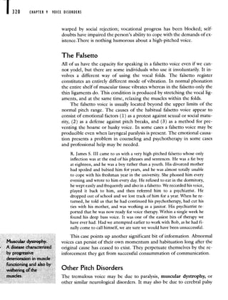 1 320 CHAPTER 9 VOICE DISORDERS
warped by social rejection; vocational progress has been blocked; self-
doubts have impaired the person's ability to cope with the demands of ex-
istence.There is nothing humorous about a high-pitched voice.
The Falsetto
All of us have the capacity for speaking in a falsetto voice even if we can-
not yodel, but there are some individuals who use it involuntarily. It in-
volves a different way of using the vocal folds. The falsetto register
constitutes an entirely different mode of vibration. In normal phonation
the entire shelf of muscular tissue vibrates whereas in the falsetto only the
thin ligaments do. This condition is produced by stretching the vocal lig-
aments, and at the same time, relaxing the muscles within the folds.
The falsetto voice is usually located beyond the upper limits of the
normal pitch range. The causes of the habitual falsetto voice appear to
consist of emotional factors (1) as a protest against sexual or social matu-
rity, (2) as a defense against pitch breaks, and (3) as a method for pre-
venting the hoarse or husky voice. In some cases a falsetto voice may be
producible even when laryngeal paralysis is present. The emotional causa-
tion presents a problem in counseling and psychotherapy in some cases
and professional help may be needed.
R. James S. III came to us with a very high-pitched falsetto whose only
inflection was at the end of his phrases and sentences. He was a fat boy
at eighteen, and he was a boy rather than a youth. His divorced mother
had spoiled and babied him for years, and he was almost totally unable
to cope with his freshman year in the university. She phoned him every
evening and wrote to him every day. He refused to eat in the dormitory,
he wept easily and frequently and also in a falsetto. We recorded his voice,
played it back to him, and then referred him to a psychiatrist. He
dropped out of school and we lost track of him for a year. When he re-
turned, he told us that he had continued his psychotherapy, had cut his
ties with his mother, and was working as a janitor. His psychiatrist re-
ported that he was now ready for voice therapy. Within a single week he
found his deep bass voice. It was one of the easiest bits of therapy we
have ever had. Had we attempted earlier to work with Bob, as he had fi-
nally come to call himself, we are sure we would have been unsuccessful.
This case points up another significant bit of information. Abnormal
Muscular dystrophy. voices can persist of their own momentum and habituation long after the
A disease characterized original cause has ceased to exist. They perpetuate themselves by the re-
by progressive inforcement they get from successful consummation of communication.
deterioration in muscle
functioning and also by
withering of the tner I ltCfl Lflsorclers
muscles. The tremulous voice may be due to paralysis, muscular dystrophy, or
other similar neurological disorders. It may also be due to cerebral palsy
 