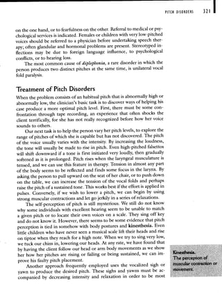PITCH DISORDERS 321 1
on the one hand, or to fearfulness on the other. Referral to medical or psy-
chological services is indicated. Females or children with very low-pitched
voices should be referred to a physician before undertaking speech ther-
apy; often glandular and hormonal problems are present. Stereotyped in-
flections may be due to foreign language influence, to psychological
conflicts, or to hearing loss.
The most common cause of diplophonia, a rare disorder in which the
person produces two distinct pitches at the same time,is unilateral vocal
fold paralysis.
Treatment of Pitch Disorders
When the problem consists of an habitual pitch that is abnormally high or
abnormally low, the clinician's basic task is to discover ways of helping his
case produce a more optimal pitch level. First, there must be some con-
frontation through tape recording, an experience that often shocks the
client terrifically, for she has not really recognized before how her voice
sounds to others.
Our next task is to help the person vary her pitch levels, to explore the
range of pitches of which she is capable but has notdiscovered. The pitch
of the voice usually varies with the intensity. By increasing the loudness,
the tone will usually be made to rise in pitch. Even high-pitched falsettos
will shift downward if a tone is first initiated very loudly, then gradually
softened as it is prolonged. Pitch rises when the laryngeal musculature is
tensed, and we can use this feature in therapy. Tension in almost any part
of the body seems to be reflected and finds some focus in the larynx. By
asking the person to pull upward on the seat of her chair, or to push down
on the table, we can increase the tension of the vocal folds and perhaps
raise the pitch of a sustained tone. This works best if the effort is applied in
pulses. Conversely, if we wish to lower a pitch, we can begin by using
strong muscular contractions and let go jerkily in a series of relaxations.
The self-perception of pitch is still mysterious. We still do not know
why some individuals with excellent hearing seem to be unable to match
a given pitch or to locate their own voices on a scale. They sing off key
and do not know it. However, there seems to be some evidence that pitch
perception is tied in somehow with body postures and kinesthesia. Even
little children who have never seen a musical scale lift their heads and rise
on tiptoe when they reach for a high note. When we try to sing very low,
we tuck our chins in, lowering our heads. At any rate, we have found that
by having the client follow our head or arm body movements as we show
her how her pitches are rising or failing or being sustained, we can im
prove his faulty pitch placement
Another approach frequently employed uses the vocalized sigh or
yawn to produce the desired pitch These sighs and yawns must be ac
companied by decreasing intensity and relaxation in order to be most
 