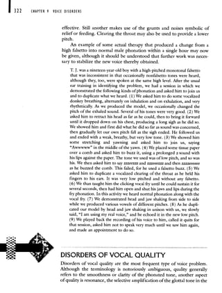 CHAPTER 9 VOICE DISORDERS
effective. Still another makes use of the grunts and noises symbolic of
relief or feeding. Clearing the throat may also be used to provide a lower
pitch.
An example of some actual therapy that produced a change from a
high falsetto into normal male phonation within a single hour may now
be given, although it should be understood that further work was neces-
sary to stabilize the new voice thereby obtained.
T. J. was a nineteen-year-old boy with a high-pitched monotonal falsetto
that was inconsistent in that occasionally nonfalsetto tones were heard,
although they, too, were spoken at the same high level. After the usual
ear training in identifying the problem, we had a session in which we
demonstrated the following kinds of phonation and asked him to join us
and to duplicate what we heard. (1) We asked him to do some vocalized
donkey breathing, alternately on inhalation and on exhalation, and very
rhythmically. As we produced the model, we occasionally changed the
pitch of the exhaled sound. Several of his tones were very good. (2) We
asked him to retract his head as far as he could, then to bring it forward
until it dropped down on his chest, producing a long sigh as he did so.
We showed him and first did what he did so far as sound was concerned,
then gradually let our own pitch fall as the sigh ended. He followed us
and ended with a weak, breathy, but very low tone. (3) We showed him
some stretching and yawning and asked him to join us, saying
"Awwwww" in the middle of the yawn. (4) We placed some tissue paper
over a comb and asked him to buzz it, using a prolonged z sound with
his lips against the paper. The tone we used was of low pitch, and so was
his. We then asked him to say zzzeezzz and zzz000zzz and then zzzzoooooo
as he buzzed the comb. This failed, for he used a falsetto buzz. (5) We
asked him to duplicate a vocalized clearing of the throat as he held his
fingers to his ears. It was very low pitched and without any falsetto.
(6) We than taught him the clicking vocal fry until he could sustain it for
several seconds, then had him open and shut his jaws and lips during the
fry phonation. In this activity we heard normal phonation along with the
vocal fry. (7) We demonstrated head and jaw shaking from side to side
while we produced various vowels of different pitches. (8) As he dupli-
cated our model by head and jaw shaking in unison with us, we slowly
said, "I am using my real voice," and he echoed it in the new low pitch.
(9) We played back the recording of his voice to him, called it quits for
that session, asked him not to speak very much until we saw him again,
and made an appointment to do so.
DISORDERS OF VOCAL QUALITY
Disorders of vocal quality are the most frequent type of voice problem.
Although the terminology is notoriously ambiguous, quality generally
refers to the smoothness or clarity of the phonated tone, another aspect
of quality is resonance, the selective amplification of the glottal tone in the
 
