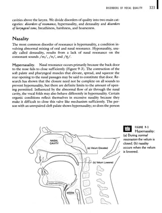 DISORDERS OF VOCAL QUALITY 323
cavities above the larynx. We divide disorders of quality into two main cat-
egories: disorders of resonance, hypernasality, and denasality and disorders
of laryngeal tone, breatbiness, harshness, and hoarseness.
Nasality
The most common disorder of resonance is hypernasality, a condition in-
volving abnormal mixing of oral and nasal resonance. Hyponasality, usu-
ally called denasality, results from a lack of nasal resonance on the
consonant sounds /m/, /n/, and /rj/.
Hypernasahty. Nasal resonance occurs primarily because the back door
to the nose fails to close sufficiently (Figure 9-3). The contraction of the
soft palate and pharyngeal muscles that elevate, spread, and squeeze the
rear opening to the nasal passages may be said to constitute that door. Re-
search has shown that the closure need not be complete on all sounds to
prevent hypernasality, but there are definite limits to the amount of open-
ing permitted. Influenced by the abnormal flow of air through the nasal
cavity, the vocal folds may also behave differently in hypernasality. Certain
organic conditions reflect themselves in excessive nasality because they
make it difficult to close this valve like mechanism sufficiently. The per-
son with an unrepaired cleft palate shows hypernasality; so does the person
FIGURE 9-3
I1 Hypernasality:
(a) During normal
resonation the vefum is
closed; (b) nasality
occurs when the velum
is lowered.
 