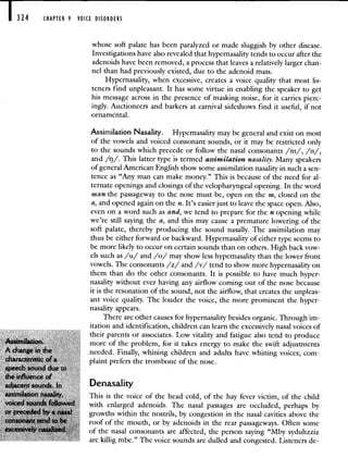324 CHAPTER 9 VOICE DISORDERS
whose soft palate has been paralyzed or made sluggish by other disease.
Investigations have also revealed that hypernasality tends to occur after the
adenoids have been removed, a process that leaves a relatively larger chan-
nel than had previously existed, due to the adenoid mass.
Hypernasality, when excessive, creates a voice quality that most lis-
teners find unpleasant. It has some virtue in enabling the speaker to get
his message across in the presence of masking noise, for it carries pierc-
ingly. Auctioneers and barkers at carnival sideshows find it useful, if not
ornamental.
Assimilation Nasality. Hypernasality may be general and exist on most
of the vowels and voiced consonant sounds, or it may be restricted only
to the sounds which precede or follow the nasal consonants /m/, /n/,
and /rj/. This latter type is termed assimilation nasality. Many speakers
of general American English show some assimilation nasality in such a sen-
tence as "Any man can make money." This is because of the need for al-
ternate openings and closings of the velopharyngeal opening. In the word
man the passageway to the nose must be, open on the m, closed on the
a, and opened again on the n. It's easier just to leave the space open. Also,
even on a word such as and, we tend to prepare for the n opening while
we're still saying the a, and this may cause a premature lowering of the
soft palate, thereby producing the sound nasally. The assimilation may
thus be either forward or backward. Hypernasality of either type seems to
be more likely to occur on certain sounds than on others. High back vow-
els such as /u/ and /o/ may show less hypernasality than the lower front
vowels. The consonants /z/ and /v/ tend to show more hypernasality on
them than do the other consonants. It is possible to have much hyper-
nasality without ever having any airflow coming out of the nose because
it is the resonation of the sound, not the airflow, that creates the unpleas-
ant voice quality. The louder the voice, the more prominent the hyper-
nasality appears.
There are other causes for hypernasality besides organic. Through im-
itation and identification, children can learn the excessively nasal voices of
their parents or associates. Low vitality and fatigue also tend to produce
Assimilation, more of the problem, for it takes energy to make the swift adjustments
needed. Finally, whining children and adults have whining voices; com-
characteristic plaint prefers the trombone of the nose.
Denasality
This is the voice of the head cold, of the hay fever victim, of the child
with enlarged adenoids. The nasal passages are occluded, perhaps by
growths within the nostrils, by congestion in the nasal cavities above the
roof of the mouth, or by adenoids in the rear passageways. Often some
of the nasal consonants are affected, the person saying "Mby syduhzziz
are killig mbe." The voice sounds are dulled and congested. Listeners de-
 