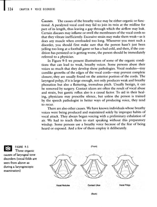 326 CHAPTER 9 VOICE DISORDERS
Causes. The causesof the breathy voice may be either organic or func-
tional. A paralyzed vocal cord may fail to join its twin at the midline for
part of its length, thus leaving a gap through which the airflow may leak.
Certain diseases may inflame or swell the membranes of the vocal cords so
that they vibrate inefficiently. Excessive strain may make them weak—as it
does any muscle when overloaded too long. Whenever you meet such a
disorder, you should first make sure that the person hasn't just been
yelling too long at a football game or has a bad cold, and then, if the con-
dition has persisted or is getting worse, the person should be immediately
referred to a physician.
In Figure 9-5 we present illustrations of some of the organic condi-
tions that can lead to weak, breathy voices. Some persons abuse their
voices so much that they develop these pathologies. Vocal nodules—tiny
cornlike growths of the edges of the vocal cords—may prevent complete
closure; they are usually found on the anterior portion of the cords. The
laryngeal polyp, if it is large enough, not only produces weak and breathy
phonation but also a fluttering, tremulous pitch. Usually benign, it can
be removed by surgery. Contact ulcers are often the result of vocal abuse
and strain, but gastric reflux also is a causal factor. To aid in their heal-
ing, physicians may prescribe silence, but unless the person is trained
by the speech pathologist in better ways of producing voice, they tend
to recur.
There are also other causes. We have known individuals whose breathy
voices were being produced and maintained solely by improper habits of
vocal attack. They always began voicing with a preliminary exhalation of
air. We had to teach them to start speaking without this preparatory
windup. Some persons use a breathy voice because of the fear of being
heard or exposed. And a few of them employ it deliberately.
IFront)
eee
Vocal Nodules Contact Ulcer Vocal Polyp
(Back)
FIGURE 9.5
Three organic
causes of laryngeal tone
disorders (vocal folds are
seen from above as
during a laryngoscopic
examination)
 