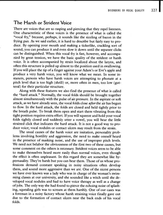 DISORDERS OF VOCAL QUALITY 321 I
The Harsh or Strident Voice
There are voices that are so rasping and piercing that they repel listeners.
One characteristic of these voices is the presence of what is called the
"vocal fry," because, perhaps, it sounds like the sizzling of bacon in the
frying pan. As we said earlier, it is hard to describe but fairly easy to pro-
duce. By opening your mouth and making a tickerlike, crackling sort of
sound, you can produce it and even slow it down until the separate clicks
can be distinguished. When this vocal fry is fast, however, and accompa-
nied by great tension, we have the basic quality of the strident or harsh
voice. It is often accompanied by strain localized about the larynx, and
often this structure is pulled up almost to the position used in swallowing.
If you will place the tip of a finger against your Adam's or Eve's apple and
produce a very harsh voice, you will know what we mean. In some in-
stances, persons who have harsh voices are attempting to phonate at a
pitch level that is too high (shrill) or, more often in men, too low (gut-
teral) for their particular structure.
Along with these features we also find the presence of what is called
the "hard attack." Normally, the vocal folds should be brought together
almost simultaneously with the pulse of air pressure. In the aspirate or soft
attack, as we have already seen, the vocal folds close afterthe air has begun
to flow. In the hard attack, the folds are closed and held tightly prior to
the breath pulse. To break them open and start them vibrating from this
tight position requires extra effort. If you will squeeze and hold your vocal
folds tightly closed and suddenly utter a vowel, you will hear the little
strained click that indicates the hard attack. It is not a good way to pro-
duce voice; vocal nodules or contact ulcers may result from the strain.
The usual causes of the harsh voice are imitation, personality prob-
lems involving hostility and aggression, the need to make oneself heard
in the presence of masking noise, and the use of improper pitch levels.
We need not belabor the obviousness of the first two of these causes, but
some comment on the others is necessary. Strident voices seem to be able
to make themselves heard more easily than normal voices, even though
the effect is often unpleasant. In this regard they are somewhat like hy-
pernasality. They're harsh but you can hear them. Those of us whose pro-
fessions demand constant speaking in noisy situations often develop
them, and sound more aggressive than we are. One of the nicest persons
we have ever known was a lady who was in charge of the woman's swim-
ming classes at our university, and she sounded like a witch until she de-
veloped vocal nodules and had to have voice therapy as well as a change
ofjobs. The only way she had found to pierce the echoing noise of splash-
ing, squealing girls was to scream at them harshly. One of our cases was
a foreman in a noisy factory whose harsh straining voice finally gave out
due to the formation of contact ulcers near the back ends of his vocal
folds.
 