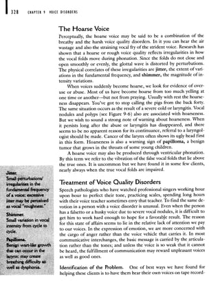 I 328 CHAPTER 9 VOICE DISORDERS
The Hoarse Voice
Perceptually, the hoarse voice may be said to be a combination of the
breathy and the harsh voice quality disorders. In it you can hear the air
wastage and also the straining vocal fry of the strident voice. Research has
shown that a hoarse or rough voice quality reflects irregularities in how
the vocal folds move during phonation. Since the folds do not close and
open smoothly or evenly, the glottal wave is distorted by perturbations.
The physical correlates of these irregularities are jitter, the extent of vari-
ations in the fundamental frequency, and shimmer, the magnitude of in-
tensity variations.
When voices suddenly become hoarse, we look for evidence of over-
use or abuse. Most of us have become hoarse from too much yelling at
one time or another—but not from praying. Usually with rest the hoarse-
ness disappears. You've got to stop calling the pigs from the back forty.
The same situation occurs as the result of a severe cold or laryngitis. Vocal
nodules and polyps (see Figure 9-6) also are associated with hoarseness.
But we wish to sound a strong note of warning about hoarseness. When
it persists long after the abuse or laryngitis has disappeared, and there
seems to be no apparent reason for its continuance, referral to a laryngol-
ogist should be made. Cancer of the larynx often shows its ugly head first
in this form. Hoarseness is also a warning sign of papilloma, a benign
tumor that grows in the throats of some young children.
A hoarse voice may also be produced through ventricular phonation.
By this term we refer to the vibration of the false vocal folds that lie above
the true ones. It is uncommon but we have found it in some few clients,
JtIe*.
nearly always when the true vocal folds are impaired.
Small perturbaiion/
irregularities in the Treatment of Voice Quality Disorders
fundamental frequency Speech pathologists who have watched professional singers working hour
of a voice; excessive upon hour to perfect their tone, practicing scales, spending long hours
jitter may be perceived with their voice teacher sometimes envy that teacher. To find the same de-
as vocal 'roughness.' votion in a person with a voice disorder is unusual. Even when the person
Shimmer
has a falsetto or a husky voice due to severe vocal nodules, it is difficult to
Small auon in vocal get him to work hard enough to hope for a favorabje result. The reason
intensity from cycle c,
for this state of affairs seems to lie in the relative lack of attention we pay
cycle
to our voices. In the expression of emotion, we are more concerned with
the cargo of anger rather than the voice vehicle that carries it. In most
FpilIOma. communicative interchanges, the basic message is carried by the articula-
Benign wart-like growth tion rather than the tones; and unless the voice is so weak that it cannot
that can occur in the be heard, the fulfillment of communication may reward unpleasant voices
larynx; may create as well as good ones.
breathing difficulty as
well as dysphonia. Identification of the Problem. One of best ways we have found for
helping these clients is to have them hear their own voices on tape record-
 
