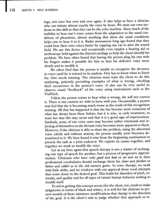 330 CHAPTER 9 VOICE DISORDERS
ings, not once but over and over again. It also helps to have a clinician
who can imitate almost exactly the voice he hears. We train our own stu-
dents in this skill so that they can be the echo machine. Since much of the
inability to hear one's voice comes from the adaptation to the usual con-
ditions of phonation, almost anything that alters the usual conditions
helps one to hear it as it is. Radio announcers long ago found that they
could hear their own voices better by cupping one ear to alter the sound
field. We use this device and occasionally even employ a hearing aid or
stethoscope held against the thyroid cartilage to help the client identify his
problem. We have often found that having the person plug his ears with
his fingers makes it possible for him to hear his defective voice more
clearly and to modify it.
We often find that the person is unable to recognize the deviancy
in voice until he is trained in its analysis. One has to know what to listen
for. One needs training. The clinician must train the client to do this
analyzing, patiently providing examples of what is wrong, checking
their occurrence in the person's voice. It also can be very useful to
observe visual "feedback" of the voice using instruments such as the
VisiPitch.
Unless the person comes to hear what is wrong, she will not correct
it. There is one caution we wish to leave with you. Occasionally, a person
may feel that she is becoming much worse as theresult of this recognition
training. All that has happened is that she has become more conscious of
what has always been there before; but it is wise, in early treatment, to
warn her that this may occur and that it is a good sign of improvement.
Similarly, some of our voice cases may become rather emotional and re-
jecting of themselves as the deviant voice becomes more apparent to them.
However, if the clinician is able to share the problem, using the abnormal
voice calmly and without anxiety, the person usually soon becomes de-
sensitized to it. We have found it wise from the beginning examination to
present the task as a joint endeavor. We explore its causes together,and
together we work to modify the voice.
Let us say here again that speech therapy is not a matter of exchang-
ing one type of speech for another, but a process of progressive approxi-
mation. Clinicians who have only good and bad or yes and no in their
professional vocabularies should exchange them for closer and farther or
hotter and colder as in the old nursery game. In voice therapy, we work
with little shifts, and we reinforce with our approval those vocal attempts
that come closer to the desired goal. This holds for disorders of pitch, in-
tensity, and quality and for all types of variant human behavior seeking to
modify itself.
To aid in getting this concept across (for the client, too, tends to make
judgments in terms of black and white), it is well for the clinician to pre-
sent models of these miniature modifications that change in the direction
of the goal. It is the client's task to judge whether they approach or re-
 