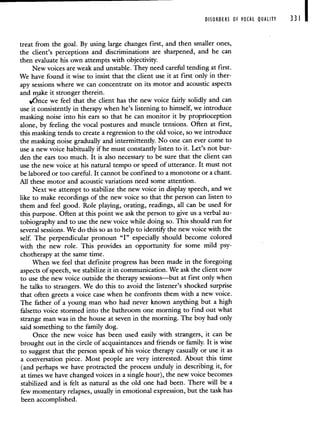 DISORDERS OF VOCAL QUALITY 331 I
treat from the goal. By using large changes first, and then smaller ones,
the client's perceptions and discriminations are sharpened, and he can
then evaluate his own attempts with objectivity.
New voices are weak and unstable. They need careful tending at first.
We have found it wise to insist that the client use it at first only in ther-
apy sessions where we can concentrate on its motor and acoustic aspects
and make it stronger therein.
4nce we feel that the client has the new voice fairly solidly and can
use it consistently in therapy when he's listening to himself we introduce
masking noise into his ears so that he can monitor it by proprioception
alone, by feeling the vocal postures and muscle tensions. Often at first,
this masking tends to create a regression to the old voice, so we introduce
the masking noise gradually and intermittently. No one can ever come to
use a new voice habitually if he must constantly listen to it. Let's not bur-
den the ears too much. It is also necessary to be sure that the client can
use the new voice at his natural tempo or speed of utterance. It must not
be labored or too careful. It cannot be confined to a monotone or a chant.
All these motor and acoustic variations need some attention.
Next we attempt to stabilize the new voice in display speech, and we
like to make recordings of the new voice so that the person can listen to
them and feel good. Role playing, orating, readings, all can be used for
this purpose. Often at this point we ask the person to give us a verbal au-
tobiography and to use the new voice while doing so. This should run for
several sessions. We do this so as to help to identify the new voice with the
self. The perpendicular pronoun "I" especially should become colored
with the new role. This provides an opportunity for some mild psy-
chotherapy at the same time.
When we feel that definite progress has been made in the foregoing
aspects of speech, we stabilize it in communication. We ask the client now
to use the new voice outside the therapy sessions—but at first only when
he talks to strangers. We do this to avoid the listener's shocked surprise
that often greets a voice case when he confronts them with a new voice.
The father of a young man who had never known anything but a high
falsetto voice stormed into the bathroom one morning to find out what
strange man was in the house at seven in the morning. The boy had only
said something to the family dog.
Once the new voice has been used easily with strangers, it can be
brought out in the circle of acquaintances and friends or family. It is wise
to suggest that the person speak of his voice therapy casually or use it as
a conversation piece. Most people are very interested. About this time
(and perhaps we have protracted the process unduly in describing it, for
at times we have changed voices in a single hour), the new voice becomes
stabilized and is felt as natural as the old One had been. There will be a
few momentary relapses, usually in emotional expression, but the task has
been accomplished.
 
