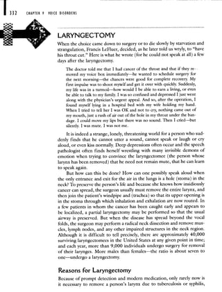1332 CHAPTER 9 VOICE DISORDERS
LARYNGECTOMY
When the choice came down to surgery or to die slowly by starvation and
strangulation, Francis LeFluer, decided, as he later told us wryly, to "have
his throat cut." Here is what he wrote (for he could not speak at all) a few
days after the laryngectomy.
The doctor told me that I had cancer of the throat and that if they re-
moved my voice box immediately—he wanted to schedule surgery for
the next morning—the chances were good for complete recovery. My
first impulse was to shoot myself and get it over with quickly. Suddenly,
my life was in a turmoil—how would I be able to earn a living, or even
be able to talk to my family. I was so confused and depressed I just went
along with the physician's urgent appeal. And so, after the operation, I
found myself lying in a hospital bed with my wife holding my hand.
When I tried to tell her I was OK and not to cry, nothing came out of
my mouth, just a rush of air Out of the hole in my throat under the ban-
dage. I could move my lips but there was no sound. Then I cried—but
silently. I was mute. I was not me.
It is indeed a strange, lonely, threatening world for a person who sud-
denly finds that he cannot utter a sound, cannot speak or laugh or cry
aloud, or even kiss normally. Deep depressions often occur and the speech
pathologist often finds herself wrestling with many invisible demons of
emotion when trying to convince the laryngectomee (the person whose
larynx has been removed) that he need not remain mute, that he can learn
to speak again.
But how can this be done? How can one possibly speak aloud when
the only entrance and exit for the air in the lungs is a hole (stoma) in the
neck? To preserve the person's life and because she knows how insidiously
cancer can spread, the surgeon usually must remove the entire larynx, and
then join the patient's windpipe and (trachea) so that its upper opening is
in the stoma through which inhalation and exhalation are now routed. In
a few patients in whom the cancer has been caught early and appears to
be localized, a partial laryngectomy may be performed so that the usual
airway is preserved. But when the disease has spread beyond the vocal
folds, the surgeon may perform a radical neck dissection and remove mus-
cles, lymph nodes, and any other impaired structures in the neck region.
Although it is difficult to tell precisely, there are approximately 40,000
surviving laryngectomees in the United States at any given point in time;
and each year, more than 9,000 individuals undergo surgery for removal
of their larynges. More males than females—the ratio is about seven to
one—undergo a laryngectomy.
Reasons for Laryngectomy
Because of prompt detection and modern medication, only rarely now is
it necessary to remove a person's larynx due to tuberculosis or syphilis,
 